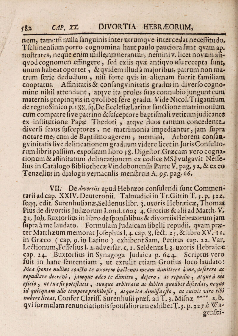 fgj, CAP. XX. DIVORTIA HEBRAEORUM, ——mmmmmm*m—n.. i . 11 ■ * ■**—<*—ji. .i i nem, tametfi nulla (anguinis inter utrumqve intercedatneceflitudo. Tfchinenfium porro cognomina haiit paulo pauciorafun-t qvamap, noftrates, neque enim mill^numerantur, nemini v. licet novum ali- qvod cognomen effingere, fed ex iis qvx antiqvoufu recepta funt* unum habeat oportet, &qvidem illud a majoribus, patrum non ma¬ trum ferie dedudlum , nili forte qvis in alienam fuerit familiam cooptatus. Affinitatis & confangvinitatis gradus in diverfo cogno¬ mine nihil attendunt, atqve ita proles fuas connubio jungunt cum maternis propinqvis in qvolibet fere gradu. Vide Nicol.Trigautium de regnoSinico p. 188«. fq>De EccIefi^Latinse fan&ione matrimonium cum compatre five patrino &fufceptore baptifmali vetitum judicante ex inftitutione Papas Thedoti ^ atqve duos tantum concedente^ diverfi fexus fufceptores, ne matrimonia impediantur, jam fupra notare me, cum de Baptifmo agerem , memini. Arborem con.faa- gvinitatisfive delineationem graduum videre licet in JurisConfulto* rum libris pafliim, expofkam libro Digeftor.Grascam yero cogna¬ tionum & affinitatum delineationem ex codice MS.J vulgavit Neffe- lius in Catalogo Bibliothecae Vindobonenfis Parte V. pag. j z* & ex eo Tenzeliusin dialogis vernaculis menftruis A, 9$, pag. 66, ^ ^ f 1 ' ’ „ VII; De dhortlh apud Hebraeos confuiendi funt Commen¬ tarii ad cap. XXIV.Deuteronii. Talmudiciin Tr.GittinT.$.p, $zz* feqq. edit, Surenhufianae,Seldenuslibr. 3.uxoris Hebraicae,Thomas Pius de divortiis Judaeorum Lond. 160$, 4,Gratius & alii ad Matth. V- ?\ 1, Jojh. Buxtorfius in libro de fponfaiibus & divortiisHebraeorum jam upra^ me laudato. Formulam Judaicam libelli repudii, qvamprae- ter Matthaeum memorat Jofephusl.4. cap. 8. fecffi z$.& libro XV. 11. in Graeco ( cap. 9, io Latino ) exhibentSam. Petitus cap. 22. Var* Ledlionum,Fe(Telius 1. z.adyerfar.c* 1. Sei denus 1* j, uxoris Hebraicae cap. z4. Buxtorfius in Synagoga Judaica p. 644. Scriptus vero fuit in hanc fententiam , ut extulit etiam Grotius loco laudato: Mea [ponte nullius coaffu te uxorem hactenus meam dimittere dme^deferere as repudiare decrevi, jamque adeo te dimitto , dejero , ac repudio , atque a me ejicio , ut tua (is potejlatis , tuoque arbitratu ac /ubitu quolibet difeedas, neque id quisquam ullo tempore prohibejftt , at que it a dimijfacfto , ut cuivis viro tibi nubere liceat. Confer Clarifif. Surenhufii praef, ad T. j.Mifnae **** 2. b. qviformulam renunciationisfponfaliorumexhibetT.j.p. 227*^ genfei-