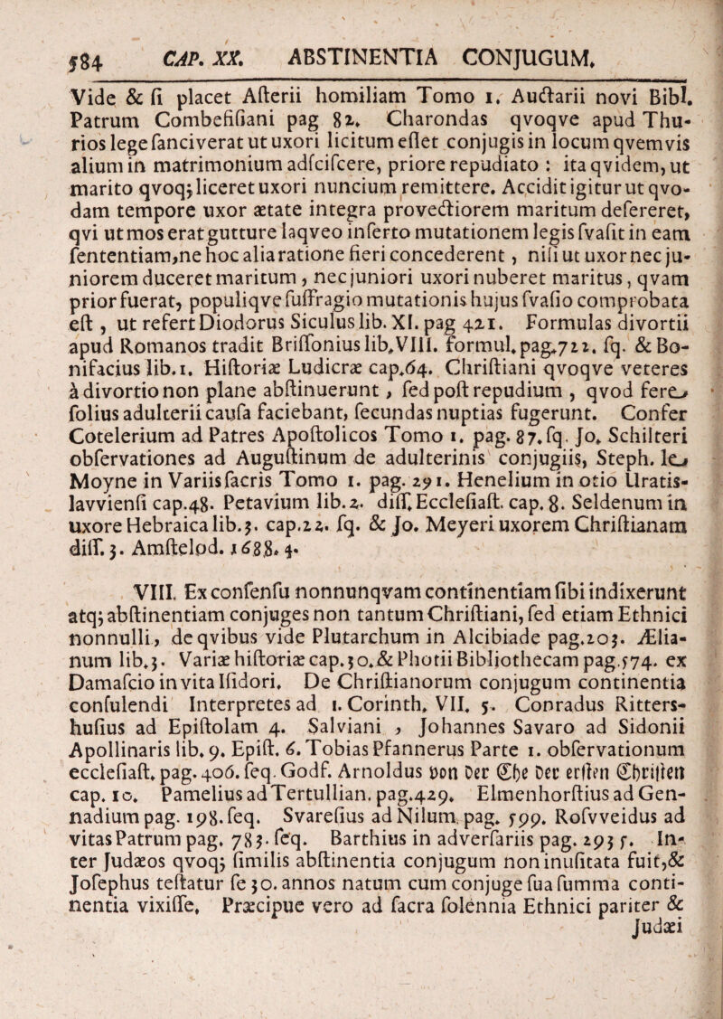 584 CAP. XX. ABSTINENTIA CONJUGUM. j Vide &fi placet Afterii homiliam Tomo i. Aucftarii novi Bibi. Patrum Combefifiani pag 8i. Charondas qvoqve apud Thu¬ rios lege fanci verat ut uxori licitum edet conjugis in locum qvemvis alium in matrimonium adfcifcere, priore repudiato : itaqvidem,ut marito qvoq$ liceret uxori nuncium remittere. Accidit igitur ut qvo- dam tempore uxor aetate integra prove&iorem maritum defereret, qvi ut mos erat gutture laqveo inferto mutationem legis fvafit in eam fententiam,ne hoc aliaratione fieri concederent, nifiutuxornec ju¬ niorem duceret maritum , nec juniori uxori nuberet maritus, q vam prior fuerat, populiqvefuffragio mutationis hujus fvafio comprobata eft, ut refert Diodorus Siculus lib. XI. pag 4x1. Formulas divortii apud Romanos tradit Briftoniuslib#VIIi. formul.pag.72z. fq. &Bo- nifacius lib.i. Hiftoriae Ludicrae cap.64. Chriftiani qvoqve veteres a divortio non plane abftinuerunt, fed poft repudium , qvod fere^ folius adulterii caufa faciebant, fecundas nuptias fugerunt. Confer Cotelerium ad Patres Apoftolicos Tomo 1. pag. 87.fq* Jo. Schilteri obfervationes ad Auguftinum de adulterinis conjugiis, Steph. Io Moyne in Variisfacris Tomo 1. pag. 29 1. Henelium in otio Uratis- lavvienfi cap.48. Petavium lib.x* diff.Ecclefiaft. cap. g. Seldenumin uxore Hebraica lib. 3. cap.22. fq. & Jo. Meyeri uxorem Chriftianara dilf. 3. Amftelod. 1688*5* VIII. Ex confenfu nonnunqvam continentiam fibi indixerunt atqjabftinentiam conjuges non tantum Chriftiani, fed etiam Ethnici nonnulli, deqvibus vide Plutarchum in Alcibiade pag.203. jElia- num lib.3. Variae hiftoriae cap.5o.&Photii Bibliothecam pag.774. ex Damafcioinvitalfidori. De Chriftianorum conjugum continentia confulendi Interpretes ad 1. Corinth. VII* 5. Conradus Ritters- hufius ad Epiftolam 4. Salviani , Johannes Savaro ad Sidonii Apollinaris lib. 9. Epift. 6. TobiasPfannerus Parte 1. obfervationum ecclefiaft. pag.406.feq.G0df. Arnoldus t>on Der (£f)e Der erflen ©)ri|iert cap. 10. PameliusadTertullian.pag.429. Elmenhorftius ad Gen- nadiumpag. 198. feq. Svarefius ad Nilum, pag* 5-99. Rofvveidus ad vitas Patrum pag. 783-feq. Barthius in adverfariis pag. 193 f. In¬ ter Judaeos qvoq; fimilis abftinentia conjugum noninufitata fuit,& Jofephus teftatur fe 30. annos natum cumconjugefuafumma conti¬ nentia vixiflfe. Praecipue vero ad facra folennia Ethnici pariter & Judafi , 1