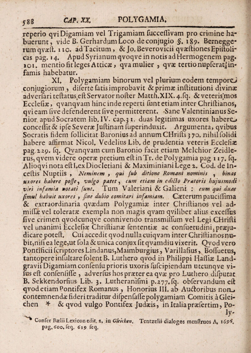 JB8 reperio qvi Digamiam vel Trigamiam fuecefiivam pro crimine ha¬ buerunt, vide B. Gerhardum Loco de conjugio §> 189. Bernegge- rumqvxft.no. adTacitum, & Jo. Beverovicii qvxftionesEpiftoli- cas pag. 14. Apud Syrianum qvoqve in notis ad Hermogenem pag. 101. mentio fit leges Atticae, qvamulier , qvx tertio nupfcratjj in¬ famis habebatur. Xfi Polygamiam binorum vel plurium eodem temporeJ conjugiorum , diferte fatis improbavit & primae inftitutioni divinx adverfariteftatusxft Servator nofter Matth.XDL4.rq, &veterismo$ Ecclefix , qvanqvam hinc inde reperti funt etiam inter Chriftianos, qvi eam five defenderent five permitterent. 'Sane Valentinianus Se¬ nior apudSocratem lib.IV. cap.31. duas legitimas uxores habero concelIit& ipfeSeverae Juftinam fuperinduxit* Argumenta, qvibus Socratis fidem follicitat Baroniusad annum CHrifti 3 70. nihil folidi habere affirmat Nicol. VedeliusLib.de prudentia veteris Ecclefiac pag 229. fq. Qvanqvam cumBaronio facit etiam Melchior Zeidle- rus, qvetn videre operx pretium eft in Tr. de Polygamia pag 117. fq. AlioqvinotaeftLexDiocletiani & MaximinianiLege 2» Cod. de In¬ cedis Nuptiis , Neminem , qui fub ditione Romani nominis , binas uxores habere poJJey vulgo patet, cum etiam in editio Pratoris hujusmodi viri infamia »otati funt. Tum Valeriani & Galieni : eum qui duas fimul habuit uxores , fine dubio comitavi infamiam. Caeterutn pauciffima & extraordinaria qvaedam Polygamix inter Chriftianos vel ad- miftx vel toleratx exempla non magis qvam qvilibet alius exceflus five crimen qvodcunqve connivendo transmifium vel Legi CHrifti vel unanimi Ecclefix Chriftianx fententix ac eonfuetudini^prxju- dicare poteft. Cui accedit qvod nulla cuiqvam inter Chriftianos nu¬ bit,nili ea lege,ut fola & unica conjux fit qvamdiu vixerit. Qvod vero Pontificii fcriptores Lindanus^Maimburgius, Varillafius > BoiTuetus, tantopere infultarefolentB. Luthero qvod in Philippi Haftix Land- gravii Digamiam confenfu prioris uxoris fufcipiendam utcunqve vi- fuseft confenfiffe , adverfushosprxterea qvx pro Luthero difputat B. Sekkendorfius Lib. Lutheranifmi p.277*fq. obfervandum eft qvod etiam Pontifex Romanus, Honorius III. ab Aucftoribus noru contemnendx fideri traditur difpenfaffe polygamiam Comitis a Glei- chen * & qvod vulgo Pontifex Judxis , in Italia prxfertim, Po- ' ]y- Confer Raelii Lexicon edit, mCleichen. Tentzelii dialogos menfiruos A» 1 pag, 600. feq. (J19 feq,