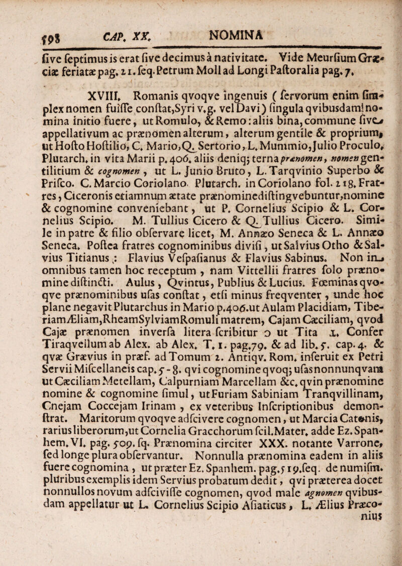 NOMINA f9% CAP. XX. fi ve feptimus is erat five decimus a nativitate. Vide Meurfium Grae* ciae feriatae pag. 11, feq. Petrum Moli ad Longi Paftoralia pag. 7. XVIII. Romanis qvoqve ingenuis ( fervorum enim fira* plex nomen fuifle confiat,Syri v.g. vel Davi) fingulaqvibusdam)no¬ mina initio fuere, ut Romulo, & Remo: aliis bina, commune fivo appellativum ac praenomen alterum, alterum gentile & proprium* ut Hofto Hoftilio, C. Mario,Q^Sertorio, L. Mummio,Julio Proculo» Plutarch. in vita Marii p.406. aliis deniqj terna pronomen f nomen gen- tilitium & cognomen , ut L. Junio Bruto, L.Tarqvinio Superbo & Prifco. C Marcio Coriolano. Plutarch. in Coriolano fol. 218* Frat¬ res , Ciceronis edamnum aetate praenominediftingvebuntur,nomine & cognomine conveniebant, ut P. Cornelius Scipio & L. Cor¬ nelius Scipio. M. Tullius Cicero & Q^Tullius Cicero. Simi¬ le in patre & filio obfervare licet, M, Ann^o Seneca & L. Annaeo Seneca. Poftca fratres cognominibus divifi, ut Sai vius Otho & Sal¬ vius Titianus Flavius Vefpafianus & Flavius Sabinus. Non in_, omnibus tamen hoc receptum , nam Vittellii fratres folo praeno- minediftindli. Aulus, Qy intus, Publius & Lucius. Foeminasqvo- qve praenominibus ufas conftat, etfi minus freqventet;, unde hoc plane negavit Plutarchus in Mario p.4o<5.ut Aulam Placidiam, Tibe- riamA:liam,RheamSylviamRomuii matrem, Cajam Caeciliam, qvod Cajae praenomen inverfa litera fcribitur o ut Tita x* Confer Tiraqveilumab Alex, ab Alex. T. 1. pag.79. & ad lib.y. cap.4. & qvae Graevius in praef. ad Tomum 2. Antiqv. Rom. inferuit ex Petri Servii Mifcellaneis cap. y - 8* qvi cognomine q voq$ ufas nonnunqvam Ut Caeciliam Metellam, Calpurniam Marcellam &c.qvin praenomine nomine & cognomine fimul, utFuriam Sabiniam Tranqvillinam, Cnejam Coccejam Irinam , ex veteribus Infcriptionibus demon- ftrat. Maritorum qvoqve adfcivere cognomen, ut Marcia Catonis, rariusliberorum,ut Cornelia Gracchorum fcil.Mater. adde Ez.Spatt- hem.VI. pag.50p.fq. Praenomina circiter XXX. notante Varrone# fed longe plura obfervantur. Nonnulla praenomina eadem in aliis fuere cognomina , ut praeter Ez.Spanhem. pagjip.feq. denumifm. pluribus exemplis idem Servius probatum dedit, q vi praeterea docet nonnullos novum adfcivifie cognomen, qvod male agnomen qvibus- dam appellatur ut L. Cornelius Scipio Afiaticus, L. jElius Praeco-