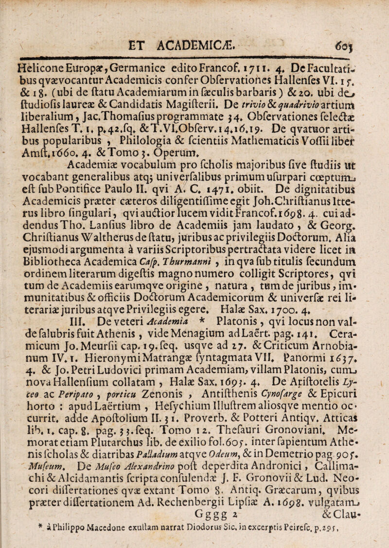 ET ACADEMICA. \ Helicone Europa?,Germanice edito Francof* 1711. 4* DeFacuItati^ busqvae vocantur Academicis confer Obfervationes Hallenfes VI. 1 & 18. Cubi de ftatu Academiarum in faeculis barbaris) &20. libi do ftudiofis laureae & Candidatis Magifterii. De trivio & quadrivio artium liberalium, Jac.Thomafiusprogrammate $4* Obfervationes feleda? HallenfesT* i* p*42.fq* &T\Vl*Obferv.i4*i<5*i9. De qvatuor arti¬ bus popularibus , Philologia & fcientiis Mathematicis Voffii liber Amft*i(56o* 4. &Tomo 5. Operum* Academiae vocabulum pro fcholis majoribus five (ludiis ut vocabant generalibus atq$ univejfalibus primumufurpari coeptunu eft fub Pontifice Paulo II. qvi A. C* 1471* obiit. De dignitatibus Academicis praeter caeteros diligentifiimeegit Joh.Chriftianusltte- rus libro fingulari, qvi audior lucem viditFrancof.idpg* 4. cuiad- dendusTho. Lanfius libro de Academiis jam laudato , & Georg. Chriftianus Waltherusdeftatu, juribus ac privilegiis Dodorum* Alia ejusmodi argumenta a variis Scriptoribus pertradata videre licet in Bibliotheca Academica Cafp. Ihurmarmi , in qva fub titulis fecundum ordinemliterarumdigeftis magnonumero colligit Scriptores, qvi tum de Academiis earumqve origine , natura , tum de juribus, im¬ munitatibus & officiis Dodorum Academicorum & univerfae rei li- terariae juribus atqve Privilegiis egere* Halae Sax* 1700. 4* III. De veteri Academia * Platonis, qvi locus non val¬ de falubris fuit Athenis , videMenagium adLaert pag. 141* Cera¬ micum Jo. Meurfii cap. i9.feq* usqve ad 17. & Criticum Arnobia- num IV* 1. Hieronymi Matrangae fyntagmata VII* Panormi 1637. 4. & Jo. Petri Ludovici primam Academiam, villam Platonis, curru nova Hallenfium collatam , Halse Sax. 169$. 4* De Ariftotelis Ly- ceo ac Peripato , porticu Zenonis , Antifthenis Cynofarge & Epicuri horto: apud Laertium , Hefychiumllluftremaliosqve mentio oc* currit* adde Apoftolium II. j 1. Proverb. & Potteri Antiqv* Atticas lib, 1* cap. 8* pag. $$.feq. Tomo 12. Thefauri Gronoviani* Me¬ morat etiam Plutarchus lib. de exilio fol.6of* inter fapientum Athe¬ nis lcholas & diatribas Palladium atqve Odeum, & in Demetrio pag 90 f. Mufeum. De Mufeo Alexandrino poft deperdita Andronici, Callima¬ chi & Alcidamantis fcriptaconfulendx J. F. Gronovii&Lud. Neo- cori difiertationes qvx extant Tomo 8. Antiq. Graecarum, qvibus praeter differtationem Ad. Rechenbergii Liptiae A. 1698. vulgatanu Gggg 2 &Clau- * a Philippo Macedone exuitam narrat Diodorus Sic, in excerptis Peirefc. p.epr,