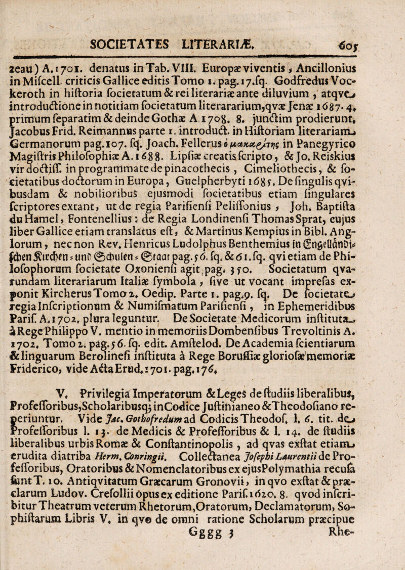 SOCIETATES LITERARLE. m 2eau)A.i7oi. denatus inTab. VIIL Europae viventis > Ancillonius inMifcell criticis Gallice editisTomo Kpag.17.fq. Godfredus Voc- keroth in hiftoria focietatum& rei literariae ante diluvium ,'atqvo introdudione in notitiam focietatum Iiterararium,qv2e Jenae i<587* 4. primum feparatim& deinde Gothae A 1708, 8* jundim prodierunt. Jacobus Frid. Reimannus parte 1* introduci in Hiftoriam literarianu Germanorum pag.107. fq* Joach.Felleruso/Mce^^/r^ in Panegyrico Magiftris Philofophiae A. 1688. Lipfiae creatis fcripto* & Jo. Reiskius virdotftiff. in programmate de pinacothecis , Cimeliothecis, & fo- cietatibus doAorum in Europa, Guelpherbyti Dehngulisqvi- busdam & nobilioribus ejusmodi foeietatibus etiam lingulares fcriptores exeant, ut de regia Parifienfi Peliftbnius f Joh* Baptifta duHamel, Fontenellius: de Regia Londinenfi ThomasSprat, cujus liber Gallice etiam translatus eft, & Martitius Kempius in Bibi. Ang- lorum , nec non Rev* Henricus Ludolphus Benthemius tu (SngelldnDt^ feben ^tccfcen * uno @cbulen * ©taar pag. f & fq* & 61. fq. qvi etiam de Phi- lofophorum focietate Oxonienfi agit pag. 3^0* Societatum qva- rundam literariarum Italiae fymbola > five ut vocant imprefas ex¬ ponit KircherusTomox. Oedip. Parte 1. pag*9. fq. De iocietato regia Infcriptionum & Numifmatum Parifienfi , in Ephemeridibus PariCAayoa. plura leguntur. De Societate Medicorum inftituta_> i Rege Philippo V. mentio in memoriis Dombenfibus Trevoltinis A. 170 2, Tornor, pag. 56. fq. edit. Amftelod. De Academia fcientiarum &linguarum Berolinefi inftituta a Rege Boruffiae gloriofa^memoriae Friderico, vide Atia Erud, 1701. pag. 1J64 V* Privilegia Imperatorum &LegeS de (tudiis liberalibus, ProfefToribuSjScholaribusqjinCodice Juftinianeo &Theodofiano re- feriuntur. Vide J*c.Gotbofreduma<\ Codicis Theodof* 1* 6. tit. do rofefforibus 1. de Medicis & Profefforibus & 1. 14. de ftudiis liberalibus urbis Romae & Conftantinopolis, ad qvas exftat etianu erudita diatriba Herm. Conrfogii, Colledtanea JofepbiLAurentH de Pro- fefloribus, Oratoribus & Nomenclatoribus ex ejusPolymathia recula &ntT. 10. Antiqvitatum Graecarum Gronovii* inqvo exftat & prae¬ clarum Ludov. Crefollii 6pus ex editione Parif.ifoo* 8* qvodinferi- bitur Theatrum veterum Rhetorum,Oratorum, Declamatorum, So- phiftarum Libris V* in qv© de omni ratione Scholarum praecipue Gggg 3 Rhe«