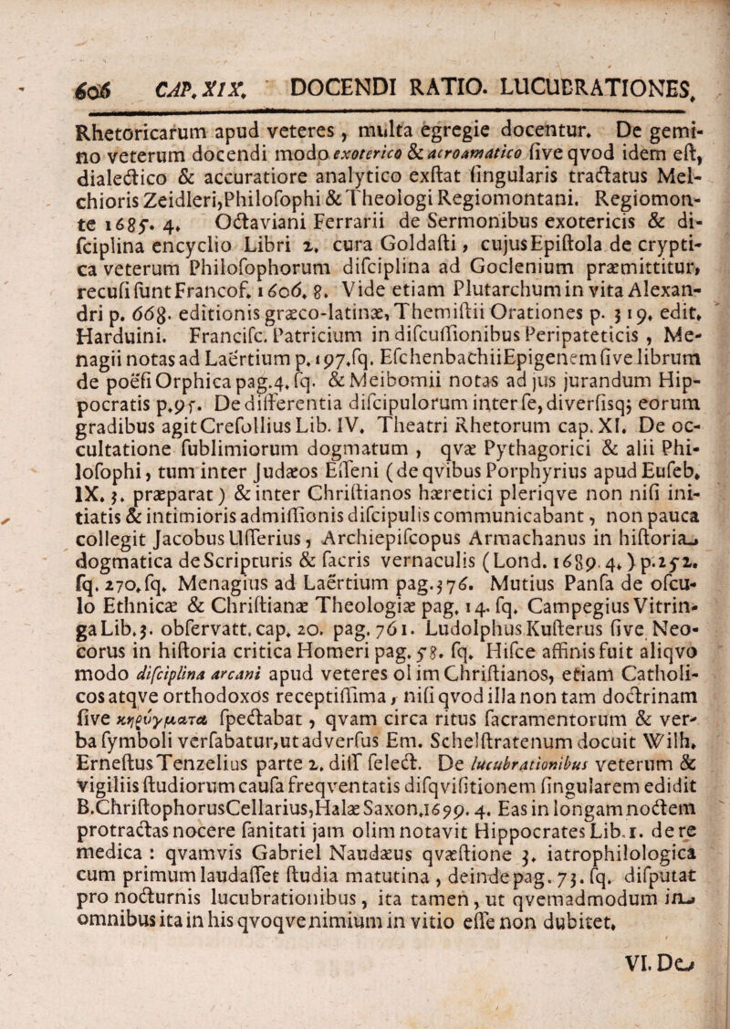 606 CAP.X1X. DOCENDI RATIO. LUCUBRATIONES. ~ , .. i. . ..• . ■■■ Rhetoricarum apud veteres, multa egregie docentur* De gemi¬ no veterum docendi modo exoterico Siacroamatho fiveqvod idem eft, dialedlico & accuratiore analytico exftat lingularis tradatus Mel- chioris Zeidleri,Philofophi & Theologi Regiomontani. Regiomon- te i68f* 4* Odaviani Ferrarii de Sermonibus exotericis & di- fciplina encyclio Libri 2* cura Goldafti, cujusEpiftola de crypti¬ ca veterum Phiiofophorum difciplina ad Gocienium praemittitur» recufifuntFrancof* i£o<5* e* Vide etiam Plutarchumin vita Alexan¬ dri p. 66$, editionis graecodatinXiThemiftii Orationes p. 319* edit* Harduini. Francifc. Patricium in difcuffionibus Peripateticis , Me- nagii notas ad Laertium p* 197*fq. EfchenbachiiEpigenem fi ve librum de poefiOrphicapag^Jq. &Meibomii notas adjus jurandum Hip¬ pocratis p*pf. De differentia difcipulorum interfe,diverfisq$ eorum gradibus agitCrefolliusLib. IV* Theatri Rhetorum cap>XL De oc¬ cultatione fublimiorum dogmatum , qvae Pythagorici & alii Phi- lofophi, tum inter Judaeos Edeni (deqvibus Porphyrius apudEufeb* IX* 3* praeparat) & inter Chriftianos haeretici pleriqve non nifi ini¬ tiatis & intimioris admiffionis difcipulis communicabant, non pauca collegit JacobuslKTerius > Archiepifcopus Armachanus in hiftoria.» dogmatica deScripturis & facris vernaculis (Lond. 16894* )p.2yx. fq. 270*fq* Menagius ad Laertium pag. 3 76. Mutius Panfa de ofcu- lo Ethnicae & Chriftianae Theologiae pag* 14. fq* Campegius Vitrin- gaLib*$. obfervatt, cap* 20. pag, 761. LudolphusKulterus fi ve Neo- corus in hiftoria critica Homeri pag. yg. fq* Hifce affinis fuit aliqvo modo difciplina arcani apud veteres ol im Chriftianos, etiam Catholi¬ cos atqve orthodoxos receptiffima, nifi qvod illa non tam doctrinam live KvftvypLdTct fpedabat, qvam circa ritus facramentorum & ver* bafymboli vcrfabatur,utadverfus Em. Schelftratenum docuit Wilh* ErneftusTenzelius parte i* diiT feledl. De lucubrationibus veterum & vigiliis (ludiorum caufa freqventatis difqvifitionem lingularem edidit B.ChriftophorusCellarius5Hal3eSaxon*i69p. 4. Eas in longam nodtem protractas nocere fanitati jam olim notavit Hippocrates Lib.r. de re medica : qvamvis Gabriel Naudaeus qvaeftione 3* iatrophilologica cum primum laudaffet ftudia matutina , deinde pag. 73. fq* difputat pro nocturnis lucubrationibus, ita tamen, ut qvemadmodum inu» omnibus ita in his qvoqve nimium in vitio eflenon dubitet*