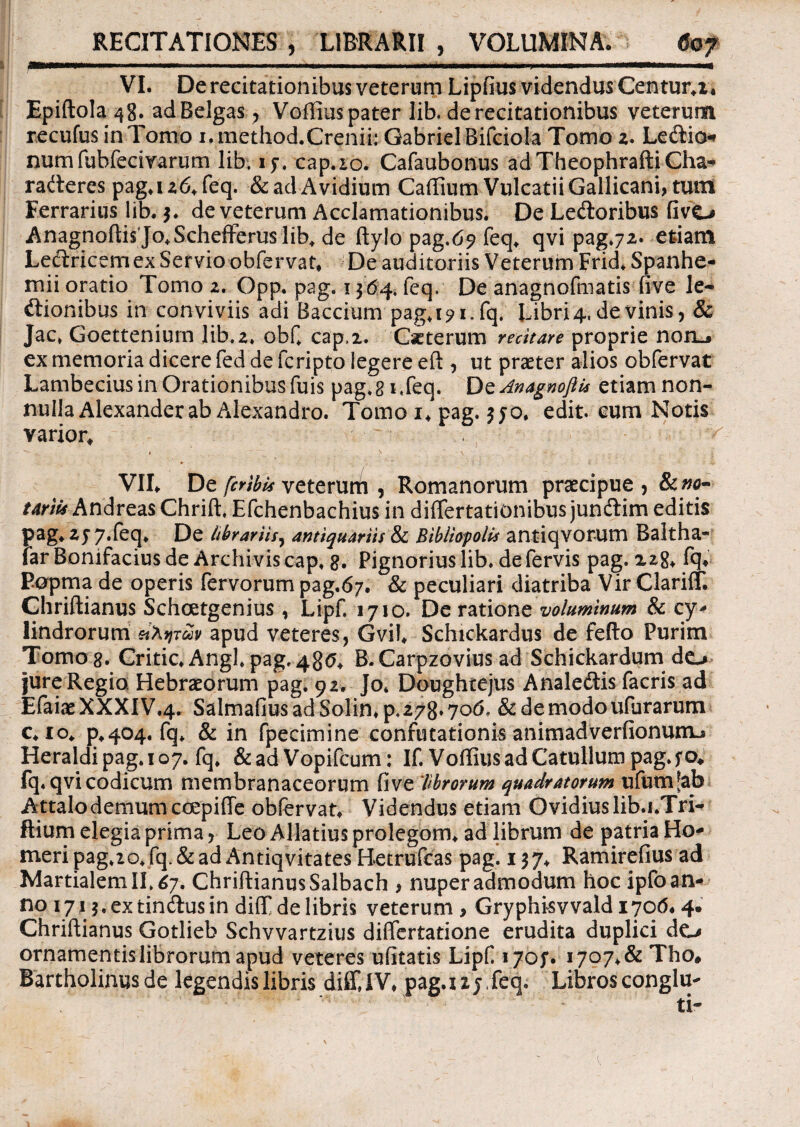 VI. De recitationibus veterum Lipfius videndus Centura* Epiftola48. adBelgas, Voffius pater lib. de recitationibus veterum recufus in Tomo i.method.Crenii: GabrielBifciola Tomo 2. Ledio* numfubfecivarum lib. if. cap.io. Cafaubonus adTheophraftiCha* raderes pag.i 26. feq. &adAvidium Caffium Vulcatii Gallicani, tum Ferrarius lib. 3. de veterum Acclamationibus. De Ledoribus Gvt» Anagnoftis Jo.Schefferuslib. de ftylo pag.69 feq. qvi pag.72. etdant Ledricemex Servioobfervat. De auditoriis Veterum Frid.Spanhe- mii oratio Tomo 2. Opp. pag. 1364* feq. De anagnofmatis uve le- dionibus in conviviis adi Baccium pag.191.fq. Libris de vinis, & Jac> Goettenium lib.2. obf. cap.i. Citerum recitare proprie noio ex memoria dicere fed de fcripto legere eft , ut praeter alios obfervat Lambecius in Orationibus fuis pag. gi,feq. DzAnagnofli* etiam non¬ nulla Alexander ab Alexandro. Tomo i. pag. edit, eum Notis varior. ^ ■ ^ ~ ^ , \ - \ ~ .. . | V VII, De fcribis veterund , Romanorum praecipue , 8c no¬ tariis Andreas Chrift. Efchenbachius in differtationibus jundim editis pag. 2 J 7.feq. De librariis, antiquariis & Bibliopolis antiqvorum Baltha- far Bonifacius de Archivis cap. g. Pignorius lib. de fervis pag. 228* fq* Eopma de operis fervorum pag.67. & peculiari diatriba Vir Clariff. Chriftianus Schcetgenius, Lipf, 1710. De ratione voluminum & cy> lindrorum apud veteres, Gvil. Schickardus de fefto Purim Tomo g. Critic. Angi. pag. 48<j. B.Carpzovius ad Schickardum do jure Regio Hebraeorum pag. 92. Jo. Doughtejus Analedis facris ad EfaiaeXXXIV.4. Salmafius ad Solin.p, 278*70(1 &demodoufurarum c.io. p.404. fq. & in fpecimine confutationis animadverfionunu Heraldi pag. 107. fq. & ad Vopifcum: If. Voffius ad Catullum pag. f o* fq. qvi codicum membranaceorum fi ve 'librorum quadratorum ufumjab A ttalo demum ccepiffe obfervat. Videndus etiam Ovidius lib.i.Tri- ftium elegia prima, Leo Allatiusprolegom. adlibrum de patria Ho¬ meri pag.zo.fq.& ad Antiqvita tes Betrufeas pag. 137, Ramirefius ad Martialem II. 67. Chriftianus Salbach > nuper admodum hoc ipfo an¬ no 171 j.extindusin diffide libris veterum, Gryphisvvaldi70tf* 4. Chriftianus Gotlieb Schvvartzius differtatione erudita duplici do ornamentis librorum apud veteres ufitatis Lipf 170;. 1707.& Tho# Bartholinus de legendis libris diffiiV. pag.i 2 j, feq. Libros conglu-