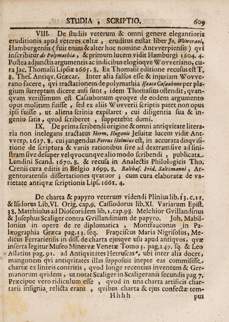 -f “^-^=1— *■-■—1--1—u > ir -fi r ~r i—n—— ! VIII. De ftudiis veterum & omni genere elegantioris eruditionis apud veteres cultae , eruditus exftat* liber Jo> iPbyverani) Hamburgenfis ( fuit enim & alter hoc nomine Antv verpienfis) qvi infcribitur^ Polymathia > & primum lucem vidit Hamburgi 1604*4. Poftea adjundlis argumentis ac indicibus elogioqve Wov veriano, cu¬ ra jac*ThomafiiLiphaex66>~. 8. ExThomafii editione recufuseftT* 8. Thef. Antiqv. Graecar. Inter alia falfos effe & injuriam Wovve- rano facere, qvi tra&ationem de polymathia IfaacoCafaubono^zx pia- gium furreptam dicere aufi funt , idem Thorhafiusoftendit,qvan- qvam veriffimum ett Cafaubonum qvoqve de eodem argumento opus molitum fuiffe , fed ex aliis Wovverii fcriptis patet non opus ipfi fuiffe , ut aliena fcrinia expilaret , cui diligentia fua & in¬ genio fatis p qvod fcriberet , fuppetebat domi. IX. De prima fcribendi origine & omni antiqvitate litera» ria non inelegans traftatus Berm. Hugoms Jefuitae lucem vidit Ant* werp. 1617.8. cui jungendus Petrus Holmiuszft., in accurata disqvifi- tione de fcriptura & variis rationibus five ad dextram five adfini- ftram five defuper vel qvocunqve alio modo fcribendi , publicata^ Lundini ScancL 1670.8. & recufa in Anale&is Philologicis Tho. Creniicura editis in Belgio 1699. 8. Baltbaf Irtd, Saltzmanni, Ar- gentoratenfis differtationes qvatuor $ cum cura elaboratas de va¬ rietate antiqvae fcriptionis Lipf. 1661. 4. De charta & papyro veterum videndi Pliniuslib.ij.c.ir* &Ifidorus Lib.VI. Orig. cap.9* Caffiodorus lib.XL Variarum Epift. 38. MatthiolusadDiofcoridem lib.i.cap.98* Melchior Gvillandinus & JofephusScaliger contra Gvillandinum de papyro. Joh* Mabil- lonius in opere de re diplomatica , Montfauconus in Pa- laeographia Gneca pag.t$.feq. Francifcus Maria Nigrifolus,Me¬ dicus Ferrarienfis in diff.de charta ejusqve ufu apud antiqvos, qvse inferta legitur MufeoMinervas Venetas Tomo 3. pag.i 45?. fq. & Leo Allatius pag*9i. ad Antiqvitates Hetrufcas', ubi inter alia docet, mangonem qvi antiqvitates illas fiippofuic inepte eas commififfo chartas ex linteis contritis, qvod longe recentius inventum & Ger¬ manorum qvidem , ut notat Scaliger in Scaligeranis fecundis pag.7* Praecipue vero ridiculum effe , qvod in tina charta artificis char¬ tarii infignia# relida erant j qvibus charta &; ejus confedas tem- H h h h pus