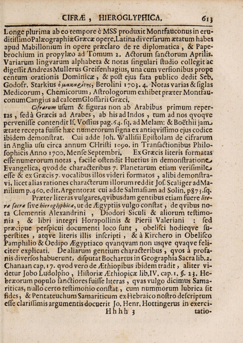 CIFRiE , HIEROGLYPHICA* 61} Longe plurima ab eo tempore e MSS produxit Montfauconus in eru- ditiflimoPalaeographiaeGraecae opere.Latinadiverfarum aetatum habes apud Mabillonium in opere praeclaro de re diplomatica , & Pape- brochium in propylaeo ad Tomum z. Adorum fandorum Aprilis. Variarum lingvarum alphabeta & notas lingulari ftudio collegit ac digeffit AndreasMullerus Greifenhagius, una cum verfionibus prope centum orationis Dominica, & poft ejus fata publico dedit Seb* Godofn Surkius opatcae/TW) Berolini 1703.4* Notas varias&figlas Medicorum, Chemicorum, Aftrologorum exhibet praeter Montfau- conumCangius ad calcemGioffarii Graeci* Cifrarum ufum & figuras non ab Arabibus primum reper¬ tas , feda Graecis ad Arabes, ab his ad Indos , tum ad nos qvoqve perveniffe contendit IfV0ffiuspag.64.fq* ad Melam: & Boethii jarnL» aetate recepta fuiffe haec numerorum figna ex antiqviffimo ejus codice ibidem demonftrat. Cui adde loh. WallifiiEpiftolam de cifrarum in Anglia ufu circa annum CHrifti 1090, in Tranfadionibus Philo- fophicis Anno 1700* Menfe Septembri* Ex Graecis literis formatas effe numerorum notas , facile oftendit Huetius in demonftrationo Evangelica, qvodde charaderibus 7. Planetarum etiam verifimile-» effe & ex Graecis 7» vocalibus illos videri formatos , alibi demonftra- vi, licet alias rationes charaderum illorum reddit Jof Scaliger adMa- niliump.46o,edit.Argentorat cui addeSalmafium ad Solin* p87$*fq* Praeter li teras vulgares,qvibusdam gentibus etiam fuere lite- r<e facr<e five hieroglyphic*, ut de Aegyptiis vulgo conftat, de qvibus no¬ ta Clementis Alexandrini , Diodori Siculi & aliorum teftimo- nia , & libri integri Horapoilinis & Pierii Valeriani : fed praecipue perfpicui documenti loco funt , obelifci hodieqve fu- perftites , atqve literis illis infcripti , & a Kirchero in Obelifco Pamphilio & Oedipo AEgyptiaco qvanqvamnon usqve qvaqve feli¬ citer explicati. De aliarum gentium charaderibus, qvos a profa¬ nis diverfos habuerunt, difputat Bochartus in Geographia Sacra lib.a. Chanaan cap* 17. qvod vero de Aethiopibus ibidem tradit > aliter vi¬ detur JoboLudolpho , Hiftoriae AEthiopicae lib*IV* cap.i* §. 23. He¬ braeorum populo fandiores fuiffe literas, qvas vulgo dicimus Sama¬ riticas, nullo certo teftimonio confiat, cum numfnorum lubrica fit fides, & Pentateuchum Samariticum ex Hebraico noftro defcriptum effe clariffimis argumentis docuerit Jo*Henr*Hottingerus in exerci- Hhhh 3 - tatio-