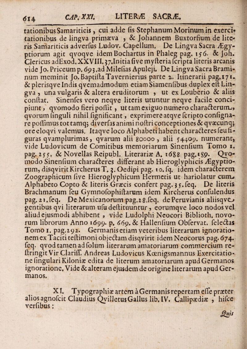 lationibus Samariticis, cui adde fis Stephanum Morinum in exerci¬ tationibus de lingva primaeva , & Johannem Buxtorfium de lite¬ ris Samariticis adverfus Ludov. Capellum. De Lingva Sacra jEgy- ptiorum agit qvoqve idemBochartus in Phaleg pag. iy6. & Joh. Clericus adExod. XXVIII. ^Initia five myfleria fcripta literis arcanis vide Jo. Priceum p. <5p$.ad Milefias Apuleji. De Lingva Sacra Brami- num meminit Jo. BaptiftaTavernierius parte 2. Itinerarii pag.171. & plerisq ve Indis qvemadmodum etiam Siamenfibus duplex efi Lin¬ gva , una vulgaris & altera eruditorum , ut ex Louberio & aliis confiat. Sinenfes vero neqve literis utuntur neqve facile conci¬ piunt, qvomodo fieri pofilt , ut tam exiguo numero chara&erurru, qvorumlinguli nihil fignificant, exprimere atq ve fcriptoconfigna- re pofiimus tot tamq$ di verfas animi noftri conceptiones & qvaecunq; oreeloqvi valemus. Itaqve loco Alphabeti habent charafteres feufi- guras qvamplurimas, qvarum alii 80000 , alii 5*4409. numerant, vide Ludovicum de Comitibus memoriarum Sinenfium Tomo 1. pag. zff. & Novellas Reipubl. Literariae A. 1688 pag.189. Qvo- modo Sinenfium charadleres differant ab Hieroglyphicis Aegyptio¬ rum, disqvirit Kircherus T.3. Oedipi pag. t o. fq. idem charaderem Zoographicum five Hieroglyphicum Hermetis ut hariolatur cum-# Alphabeto Copto & literis Graecis confert pag.$ f.feq. De literis Brachmanum feu Gymnofophiftarum idem Kircherus confulendus pag.21.feq. De Mexicanorum pag.18.feq. dePeruvianis aliisqvo gentibus qvi literarum ufudeftituuntur, eorumqve loco nodos vel aliud ejusmodi abhibent , vide Ludolphi Neocori Biblioth. novo¬ rum librorum Anno 1699. P* ^9. & Hallenfium Obfervat. feledas Tomoi. pag.ipz. Germanis etiam veteribus literarum ignoratio¬ nem exTacititeftimoniobjedam disqvirit idemNeocorus pag. 674. feq. qvod tamen ad folum literarum amatoriarum commercium re- ftringitVir Clariff. Andreas Ludovicus Kcenigsmannus Exercitatio¬ ne lingulari Kiloniae edita de literum amatoriarum apud Germanos ignoratione. Vide & alteram ejusdem de origine literarum apud Ger¬ manos. XI. Typographiae artem a Germanis repertam effe praeter alios agnofcit Claudius QviJletusGallus lib. IV. Callipaedise , hifce verfibus; &g*s