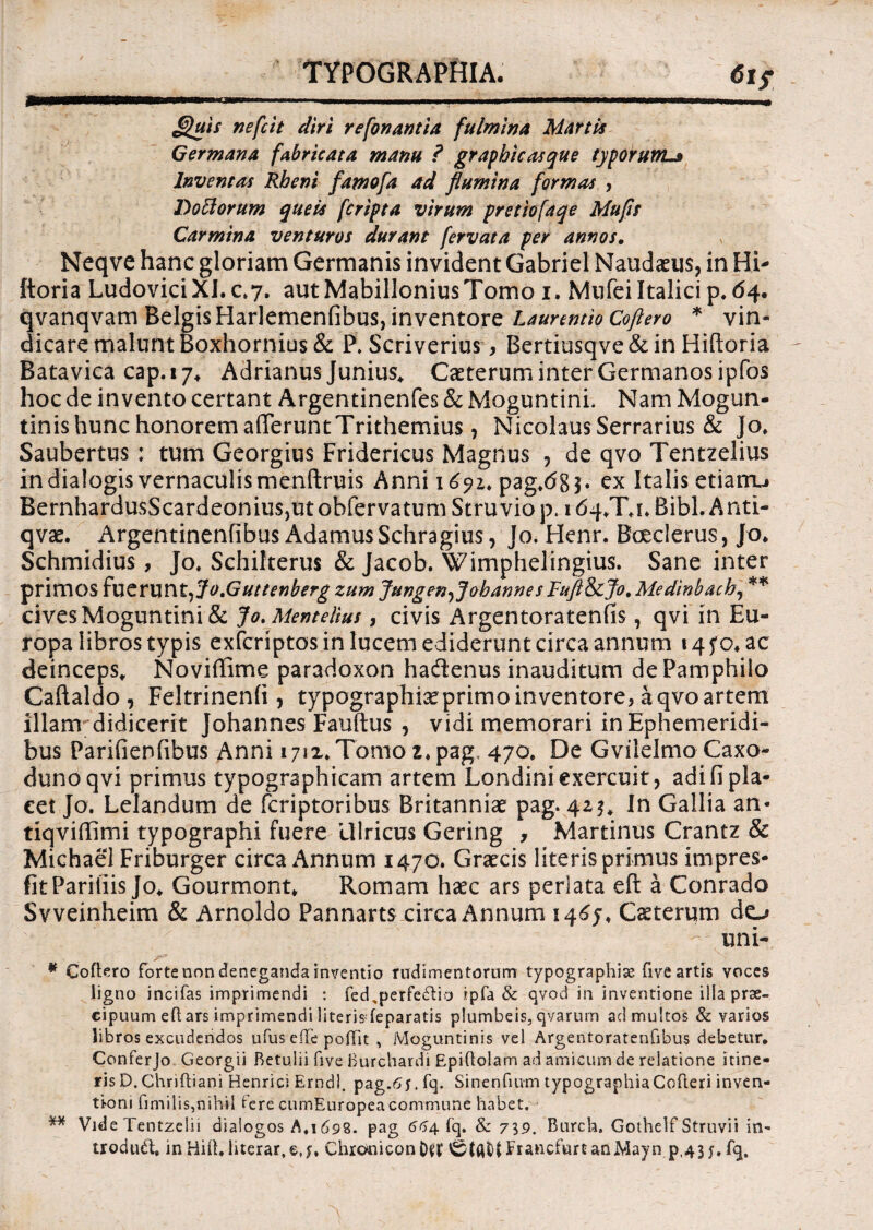TYPOGRAPHIA. 6i? 9m.. ..... II — guis nefcit diri refonantia fulmina Martis Germana fabricata manu ? graphicasque typorumL» Inventas Rheni famofa ad flumina formas , Doftorum queis fcripta virum pretiofaqe Mufls Carmina venturos durant fervata per annos. Neqve hanc gloriam Germanis invident Gabriel Naudaeus, in Hi- ftoria LudoviciXI.c.7. aut Mabillonius Tomo i. MufeiItalici p, 64. qvanqvam Belgis Harlemenfibus, inventore Laurentio Coftero * vin¬ dicare malunt Boxhornius& P. Scriverius, Bertiusqve&in Hiftoria Batavica cap. 17* Adrianus Junius* Caeterum inter Germanos ipfbs hoc de invento certant Argentinenfes & MoguntinL Nam Mogun- tinis hunc honorem afferuntTrithemius, Nicolaus Serrarius & Jo, Saubertus : tum Georgius Fridericus Magnus , de qvo Tentzelius in dialogis vernaculis menftruis Anni 1pag,dg3. ex Italis etiairu BernhardusScardeonius,utobfervatumStruviop. 164^X4* Bibi. A nti- qvae. Argentinenfibus Adamus Schragius, Jo. Henr. Boeclerus, Jo. Schmidius, Jo, Schilterus & Jacob. Wimphelingius. Sane inter primos fuerunt, Jo.Guttenberg zum Jungen^J oh annes Fufl&cjo. Medinbach, ** cives Moguntini & Jo. Mentelius, civis Argentoratenfis, qvi in Eu¬ ropa libros typis exfcriptos in lucem ediderunt circa annum 14 fo* ac deinceps, Noviffime paradoxon hadenus inauditum de Pamphilo Caftaldo, Feltrinenfi , typographiaeprimo inventore, a qvo artem illam didicerit Johannes Fauftus , vidi memorari in Ephemeridi¬ bus Parifienfibus Anni 1712, Tomo z, pag 470. De Gvilelmo Caxo- dunoqvi primus typographicam artem Londini exercuit, adi fi pla¬ cet Jo. Lelandum de fcriptoribus Britanniae pag. 42$, In Gallia an- tiqvifiimi typographi fuere Uiricus Gering , Martinus Crantz & Michael Friburger circa Annum 1470. Graecis literis primus impres- fitPariliis Jo. Gourmont, Romam haec ars perlata eft a Conrado Svveinheim & Arnoldo Pannarts circa Annum 1465, Caeterum do uni- * Coftero forte non deneganda inventio rudimentorum typographiae five artis voces ligno incifas imprimendi : fed,perfe6Ua ipfa & qvod in inventione illa prae¬ cipuum eft ars imprimendi literis feparatis plumbeis, qvarurn ad multos & varios libros excudendos ufus efte poftit , Moguntinis vel Argentoratenfibus debetur, Conferjo Georgii Betulii five Burchardi Epiftolam ad amicum de relatione itine¬ ris D. Chriftiani Henrici Erndl. pag.6f. fq. Sinenfmm typographiaCofteri inven¬ tioni fimilis,nihil fere cumEuropea commune habet. ** Vide Tentzeiii dialogos A,1698. pag 664 fq. & 7\9. Burch. Gothelf Struvii in- troduft, inHift. lucrar, e ChroniconO^t ^(AOtFrancfurtanMayn p,43y.fq.