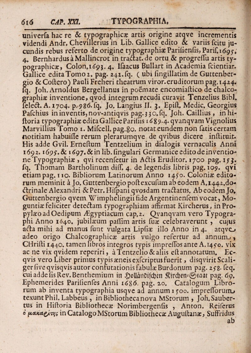 ___»mi «« <»«».•»- < ■' i ■— univerfa hac re & typographicae artis origine atqve incrementis videndi Andr, Chevillerius in Lib. Gallice edito & variis fcitu ju¬ cundis rebus referto de origine typographheParilienfisjParif.^y; 4, BernhardusaMallincrot in tradat. de ortu & progreffu artis ty¬ pographicae, Colon.i^, 4* Ifaacus Bullart in Academia fcientiar. Gallice editaTomoz* pag. 241.fq. ( ubi fingillatim de Guttenber¬ gio &Coftero) Pauli Freheri theatrum viror.eruditorum pag» 1424. Iq. Joh. Arnoldus Bergellanus in poemate encomiaftico de chalco- graphiae inventione, qvod integrum recudi curavit Tenzelius Bibi* feled. A. 1704. p, ?8d. fq* Jo* Langius II. 3* Epift* Medie* Georgius Pafchius in inventis, nov-antiqvis pag.$$o*fq* Joh» Caillius, inhi- ftoria ty pographise edita Gallice Paridis 16 g 7.4. q vanqvam Vignolius Marviilius Tomo 1. Mifcell*pag.8a. notat eundem non fatis certam notitiam habuiile rerum plerarumqve de qvibus dicere inftituit. His adde Gvil. Erneftum Tentzelium in dialogis vernaculis Anni 1692.1dpy.Sc i £97. & in lib.fingulari Germanice edito de inventio¬ ne Typographiae , qvi recenfetur in Adis Eruditor. 1700 pag. ij3. fq* Thomam Bartholinum diffi 4* de legendis libris pag* 109. qvi etiam pag. 1 io. Bibliorum Latinorum Anno 1470. Coloniae edito¬ rum meminit a Jo* Guttenbergio poftexcufum ab eodem A* 1442.de- drinale Alexandri &Petr. Hifpani qvpsdam tradatus* Ab eodem Jo* Guttenbergio qvem Wimphelingiifide Argentinenfem vocat, Mo- guntiae feliciter detedam typographiam affirmat Kircherus, in Pro- pylaeo ad Oedipum -ffigyptiacum cap*2. Qvanqvam vero Typogra- Phi Anno 1640* jubilaeum paffim artis fuae celebraverunt , cujus ada mihi ad manus funt vulgata Lipfiae illo Anno in 4. atqvo adeo origo Chalcographicae artis vulgo refertur ad annuiru, CHrifti 1440* tamen libros integros typis imprefTosante A.1450. vix ac ne vix qvidem reperiri, aTentzelio&aliis eft annotatum* Ec- qvis vero Liber primus typis aeneis exferiptus fuerit > disqvirit Scali- gerfiveqvisqvisautor confutationis fabulae Burdonum pag. 2yg. feq. cui adde fis Rev.Benthemium in $ollanDijxben 5?ird)etv@caat pag, dq* Ephemerides Parihenfes Anni i6%6, pag. 20* Catalogum Libro¬ rum ab inventa typographia usqve ad annum 15*00. impreflbruitu texunt Phil. Labbeus , in Bibliotheca nova MStorum , Joh.Sauber- tus in Hiftoria Bibliothecae Norimbergenfis , Anton. Reiferus e pctme/wtf in Catalogo MStorum Bibliothecae Auguftanae, Suffridus