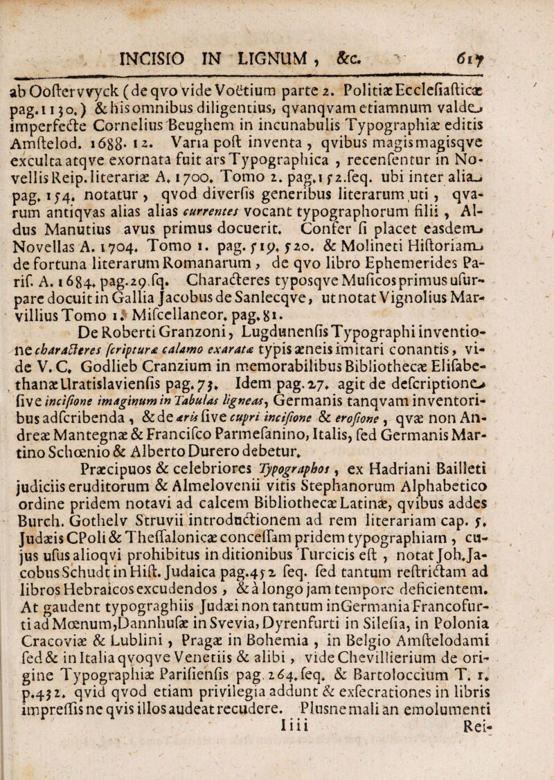 INCISIO IN LIGNUM , 8cc. v 6i f abOoftcrvvyck (deqvo videVo^tium parte 2. PolitiaeEcclefiaflicac pag.u^o,) &hisomnibus diligentius, qvanqvametiamnum valdo imperfecte Cornelius Beughem in incunabulis Typographiac editis Arnftelod. 1688- * Varia poli inventa , qvibus magismagisqve exculta atqve exornata fuit ars Typographica , recenfentur in No¬ vellis Reip.literariac A♦ 1700* Tomo 2» pag.i f2.feq. ubi inter alia-» pag» 1 notatur > qvod diverfis generibus literarum uti, qva- rum antiqvas alias alias currentes vocant typographorum filii , Al¬ dus Manutius avus primus docuerit Confer fi placet easdem-» Novellas A. 1704* Tomo 1. pag. / ip* fzo. & Molineti Hiftoriam^ de fortuna literarum Romanarum , de qvo libro Ephemerides Pa- rif. A. 1684, pag.29.fq. Characteres typosqveMuficos primus ufur* pare docuit in Gallia Jacobus de Sanlecqve, ut notat Vignolius Mar- villiusTomo 1.^ Mifcellaneot pag.Sx- De RobertiGranzoni, LugdunenfisTypographiinventio* ftccharatteres [criptur£ calamo exarata typis aeneis imitari conantis, vi¬ de V. C. Godlieb Cranzium in memorabilibus Bibliothecae Elifabe- thansellratislavienfis pag*7$. Idem pag.xy. agit de deferiptiono fiveincifione imaginum in TabuUs ligneas, Germanis tanqvam inventori¬ bus adferibenda , Scdc aris CiWC cupri incifione & erofione , qv£ non An- drese Mantegnae & Francifco Parmefanino, Italis, fed Germanis Mar- tino Schcenio & Alberto Durero debetur* Praecipuos & celebriores Typographot, ex Hadriani Bailleti judiciis eruditorum & Almelovenii vitis Stephanorum Alphabetico ordine pridem notavi ad calcem Bibliothecae Latinae, qvibus addes Burch. Gothelv Struvii introductionem ad rem literariam cap. Judaeis CPoli & Theffalonicae concelfam pridem typographiarn , cu¬ jus ufusalioqvi prohibitus in ditionibus Turcicis eft , notatjohja- cobus Schudt in Hift. Judaica pag.4j2 feq. fed tantum reftri&am ad libros Hebraicos excudendos, & a longo jam tempore deficientem. At gaudent typograghiis Judaei non tantum inGermania Francofur- tiadMcenum,Dannhufae inSvevia,Dyrenfurti in Silefia, in Polonia Cracoviae & Lublini, Pragae in Bohemia , in Belgio Amftelodami fed& in Italia qvoqve Venetiis & alibi, vide Chevillierium de ori¬ gine Typographiae Parifienfis pag.2^4*feq* & Bartoloccium T. r* p.452* qvid qvod etiam privilegia addunt & exfecrationes in libris impreffis ne qvis illos audeat recudere. Plusne mali an emolumenti