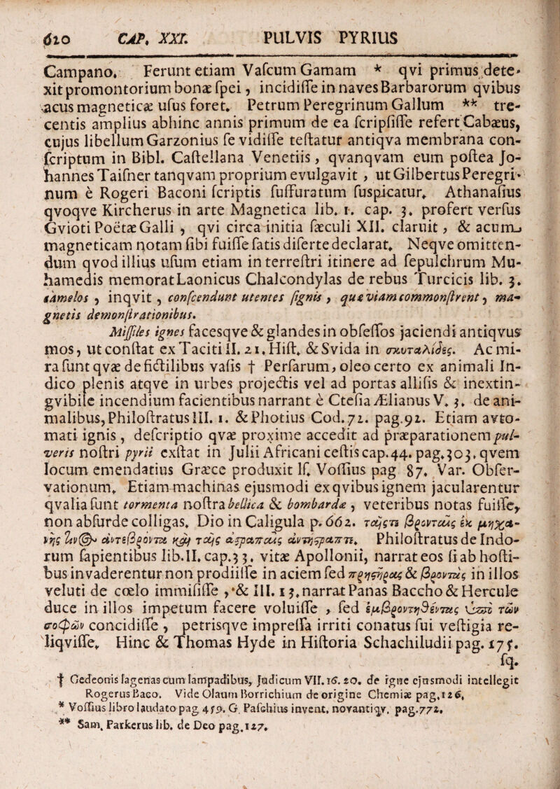 Campano, Ferunt etiam Vafcum Gamam * qvi primus dete¬ xit promontorium bonae fpei9 incidiffe in naves Barbarorum qvibus ^acus magnetic^e ufus foret* Petrum Peregrinum Gallum ** tre¬ centis amplius abhinc annis primum de ea fcripfiffe refert Cabaeus, cujus libellumGarzonius fe vidilFe teftatur antiqva membrana con- fcriptum in Bibi. Caftellana Veneriis, qvanqvam eum poftea Jo- hannes Taifner tanqvam proprium evulgavit > ut GilbertusPeregri¬ num e Rogeri Baconi fcriptis fuffuratum fuspicatur. Athanafius qvoqve Kircherus in arte Magnetica lib* i. cap. 3, profert verfus Gvioti Poetae Galli , qvi circa initia faeculi XII. claruit > & acunu magneticam notam fibi fuiffe fatis difertedeclarat. Neqve omitten¬ dum qvod illius ufum etiam interreftri itinere ad fepulchrum Mu- hamedis memoratLaonicus Chalcondylas de rebus Turcicis lib. 3. gkmelos 9 inqvit , con frendunt utentes ftgnis } qugviameommonftrent 9 ma¬ gnetis detnonjlrationibus. Mijftks facesqve& glandes in obfefifos jaciendi antiqvus mos, ut conftat ex Taciti II. 21* Hift, & Svida in tncvTcthiJe$. Ac mi¬ ra funtqvae de fidlilibus varis | Perfarum, oleo certo ex animali In¬ dico plenis atqve in urbes projedis vel ad portas allifis & inextin- gvibile incendium facientibus narrant e Ctefiadilianus V. 3» de ani¬ malibus, PhiloftratusIII. 1. &Photius Cod.yi. pag.91. Etiam avto- mati ignis , defcriptio qvae proxime accedit ad praeparationem pul¬ veris noftri pyrii exftat in Julii Africani cedis cap.44. pag.303.qvem locum emendatius Grarce produxit lf. Voftius pag 87. Var. Obfer- vationum. Etiam machinas ejusmodi ex qvibus ignem jacularentur qvaliafunt tormenta noftra bellica & bombard* , veteribus notas fuift^ non abfurde colligas, Dio in Caligula p. 66z. Tctjgn d^mcug U wx*- dne(3fioirm Toqg dzpctTreug dvwj$pct7T7i* Philoftratus de Indo¬ rum lapientibus Iib.ILcap.33. vitae Apollonii, narrat eos fiabhofti- bus invaderentur non prodiilfe in aciem fed u^pj^ug & fr>miug in illos veluti de coelo immifiiTe III, 13, narrat Panas Baccho & Hercule duce in illos impetum facere voluifte > fed s^li^ontjS^mg \izsz tuv sroQ&v concidi Te 9 petrisqve impreffa irriti conatus fui veftigia re- liqviffe. Hinc & Thomas Hyde in Hiftoria Schachiludii pag. 175*. J Gedeonis lagenas cum lampadibus, Judicum VILiS. 20. de rgne ejusmodi intellegit RogerusBaeo. Vide Olaum Borrichium de origine Chemiae pag, 12 6, .* Voffius libro laudato pag, 475*. G. Pafchius invent, noyantiqy, pag.772. ** Sam4 Farkerus lib. de Deo pag. 127.