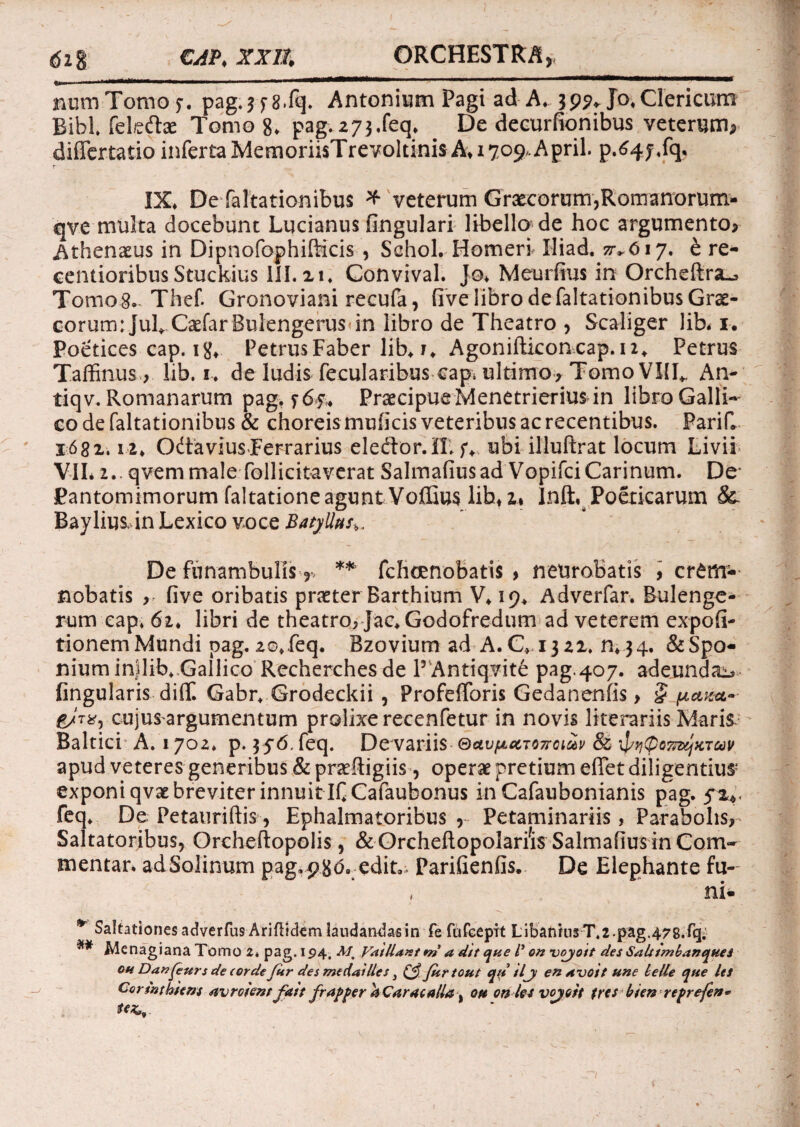 61$ CAP.XXll ORCHESTRA numTomof. pag.3f8.fq. Antonium Pagi ad A. 39?* Jo*Clericum Bibi feleftac Tomo 8. pag.273.feq* De decurfionibus veterum* differtatio inferta MemoriisTrevoltinis A* 1709, April. p.64j.fq* IX* De faltationibus * veterum Graecorum,Romanorum- qvemulta docebunt Lucianus fingulari libella de hoc argumento, .Athenaeus in Dipnofophifticis , Sehol. Homeri Iliad. zrvtf 17* & re- centioribus Stuckius 111.21. Convival. Jo* Meurfius in Orcheltra^, Tomo8. Thef. Gronoviani recufa, five libro de faltationibus Grae¬ corum : JulXaefar BulengeruS'in libro de Theatro , Scaliger lib. 1. Poetices cap. 18* Petrus Faber lib* i* Agonifticoncap. 12«. Petrus Taffinus, lib. 1* de ludis fecularibus eap* ultimo> Tomo VIII*. An- tiqv. Romanarum pag. f 6f* Praecipue Menetrierius in libro Galli¬ co de faltationibus & choreis muficis veteribus ac recentibus. PariC 1682.12* OdtaviusFerrarius eleftor.II* f* ubi illuftrat locum Livii VII* 2.. qvem male follicitaverat Salmafiusad VopifciCarinum. De* Pantomimorum faltatione agunt VoIEus libf2» Inft, Poeticarum &. Bayliusdn Lexico voce BatyUtts^ De funambulis * ** fehoenobatis > neurobatis , cr£m* nobatis five oribatis praeter Barthium V* 19* Adverfar. Bulenge- rum cap. 62. libri de theatro, Jac.Godofredum ad veterem expoli¬ tionem Mundi pag. 2©* feq. Bzovium ad A. C* 1322. n*34* &Spo* niuminjlib* Gallico Recherchesde P Antiqvite pag.407. adeundae Angularis difif. Gabr* Grodeckii , Profefforis Gedanenfis > § paza- cujus argumentum prolixe recenfetur in novis literariis Marii Baltici A. 1702. p. 3 56. feq. De variis ©ctv/AcnoTroiav & ^(poTnxjxTuv apud veteres generibus & praeftigiis, operae pretium elfet diligentius* exponi qvae breviter innuit IfCafaubonus in Cafaubonianis pag. 5%. feq* De Petauriftis , Ephalmatoribus , Petaminariis, Parabolis,- Saltatoribus, Orcheftopolis, & Orchefiopolarfis Salmafius in Com¬ mentar. adSoIinum pag, 98 -edit,;. Parifienfis. De Elephante fu¬ ni* * Saltationes adverfus Ariftrckm laudandas in fe fufeepit LibamiirT.2.pag.478.f<4 Menagiana Tomo z. pag. 194. Mm Vat liant m a dtt que V on voyo/t des SnUtmbanques oh Danfeurs de eorde Cur des medailles} Jurtout qu tlji enavoit une belle que Us Cormtmens avroientjdit frapper 4 Caracalla % ott on los vojoit frcs bten reprefen*