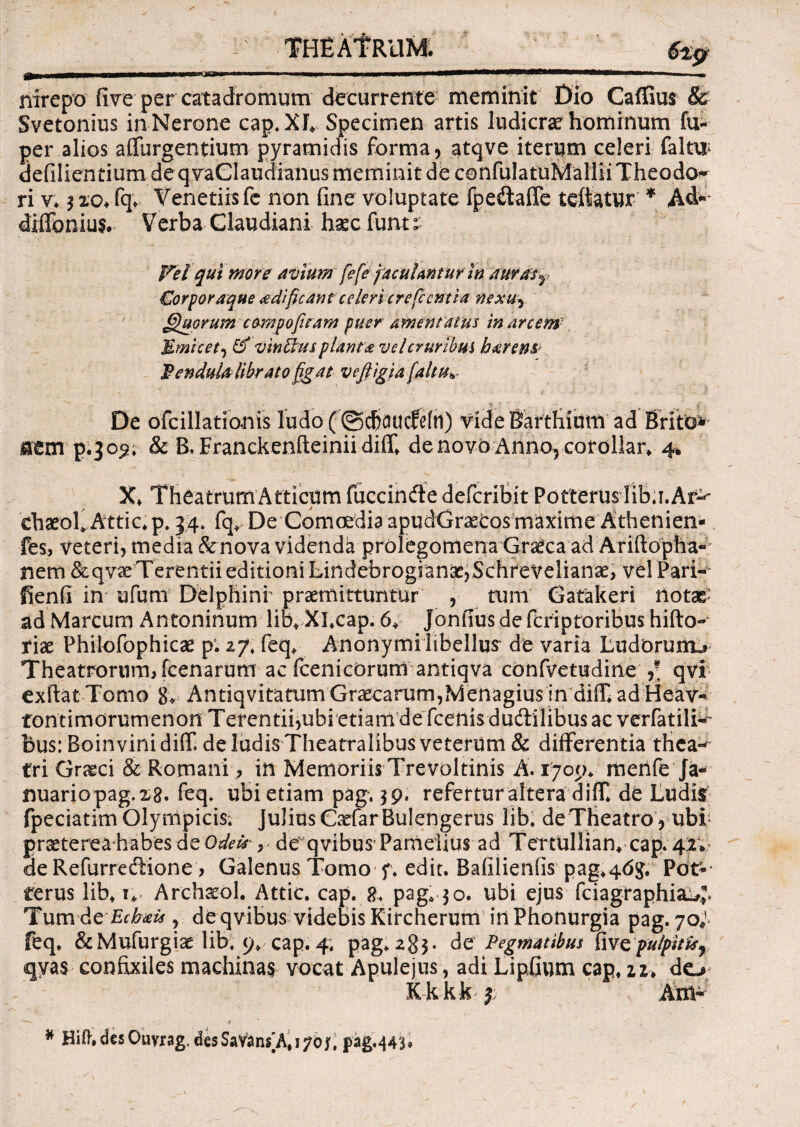 THEATRUM. 6%p nirepo five per catadromum decurrente meminit Dio Caffius & Svetonius in Nerone cap.XJ* Specimen artis ludicrae hominum fu- per alios adurgentium pyramidis forma, atqve iterum celeri falw defilientium de qvaCIaudianus meminit de confulatuMallii Theoda* ri v* 3 20+ fq* Venetiisfc non fine voluptate fpeitaffe teftatur * Ad* diifonius. Verba Claudiani , haecfunt£ Fel qui more avium [e[e jaculanturIn a uras £orporaque eedificant celeri crefc entia nexu^ Quorumcampo furam puer amentatus inarcem- Mmicet, & vineus planta vel cruribus hxrem: Hendula librato figat vefiigia [altu* De ofcillationis ludo(@dKiucfe[n) videBartfiium ad Brito* nem p.309, & B. Eranckenfteinii diff* denovb Annorcordllar, 4, ehaeok Attic, p. 34* fq, De Comoedia apudGraetos maxime Athenien- fes, veteri, media & nova videnda prolegomena Graeca ad Arifiopha- nem &qvse Terentii editioni LindebrogiansejSchreVelianae, vel Pari- fienfi in ufurn Delphini praemittuntur , trum Gatakeri notae ad Marcum Antoninum lib* Xhcap. 6+ Jonfius de fcriptoribus hifto- riae Philofophicae p. zf\ feq* Anonymi libellus de varia Ludorunu Theatrorum, fcenarum ac fcenicorum antiqva confvetudine ,* qvi exftat Tomo 8, Antiqvitatum Graecarum,Menagius in diffi ad Heav- fontimorumenon Terentii,ubi etiam de fcenis dudlilibus ac verfatili^- bus: Boinvinidiff de ludis Theatralibus veterum & differentia tHca« Cri Graeci & Romani, in Memoriis Trevoltinis A. 1709* menfe Ja« nuariopag.xg. feq* ubi etiam pag, 3 9. refertur altera diff de Ludiit fpeciatim Olympicis* Julius Cadar Bulengerus lib, de Theatro , ubf praeterea habes de Odeis*, de qvibus Pamelius ad TertUllian* cap* 42;- de Refurredione, Galenus Tomo f. edit. Bafilienfis pag,46$, Pot* rerus lib, n Arehaeol. Attic. cap. 8* pag* 30. ubi ejus fciagraphia^^ Tum Ae Ecbxi*, de qvibus videbis Kircherum in Phonurgia pag. 70^ feq. &Mufurgiae lib, 9» cap. 4, pag. 283. de Pegmatibus fiwcpulpitis7 <qya$ confixiles machinas vocat Apulejus, adi Lipfium cap, tu do; K k k k j A m- * Hiff. des Ouyrag, desSavans]A, 170j, pag.443»