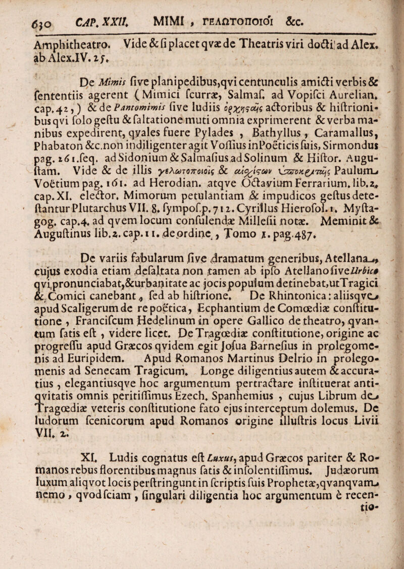 <5$o CAP, XXII, MIMI , rEAnTonoicfi &c. Amphitheatro. Vide & fi placet q vae de Theatris viri dodti! ad Alex, ab Alex.IV. %j, r- w De Mimis five planipedibus,qvi centunculis amidi verbis & fententiis agerent (Mimici fcume, Salmaf, ad Vopifci Aurelian. cap»42,) & de Pantomimis five ludiis oj adoribus & hiftrioni- busqvi fologeftu&faltatione muti omnia exprimerent & verba ma¬ nibus expedirent, qyales fuere Pylades , Bathyllus , Caramallus, Phabaton&c.non indiligenter agit VofiiusinPoeticisfuis,Sirmondus pag. i6i*feq. ad Sidonium&Salmafius.adSolinum & Biftor. Augu- ftam. Vide & de illis yeXcoT07rotoig & \szn»ig/7zci$ PauluriL# Vo&tium pag. itfi. ad Herodian. atqve Odavium Ferrarium, lib.z* cap.XI* eledor. Mimorum petulantiam & impudicos geftusdete- ftanturPlutarchus VII* 8* fympof.p.yn.Cyrillus Hierofol.t* Myfta- gog. cap.4. ad qvem locum confulendae Millefii notae. Meminit & Auguftinus lib.a.cap.i i.4eordine , Tomo Jt.pag.487» De variis fabularum five 4ramatum generibus, Atellana-#, cujus exodia etiam defaltata non tamen ab ipfo AtellanofiveZ/r£/r* qvi.pronunciabatj&urbanitate ac jocis populum detinebat,utTragici & Comici canebant^ fed ab hiftrione. De Rhintonicaraliisqvc# apudScafigerumde .re poStica, Ecphantium de Comoediae conftitu- tione , Francifcum Jdedelinum in opere Gallico de theatro, qvan- tum fatis eft , videre licet. De Tragoediae conftitutione, origine ac progreffu apud Graecos qvidem egit Jofua Barnefius in prolegome- nis ad Euripidem. Apud Romanos Martinus Delrio in prolego- menis ad Senecam Tragicum. Longe diligentius autem & accura¬ tius , elegantiusqve hoc argumentum pertradare inftituerat anti- qvitatis omnis peritifiimus Ezech. Spanhemius , cujus Librum dc# Tragoediae veteris conftitutione fato ejus interceptum dolemus. De ludorum fcenicorum apud Romanos origine illuftris locus Livii VII. 2: % XI. Ludis cognatus eft Luxus, apud Graecos pariter & Ro¬ manos rebus florentibus magnus fatis & infolentiflimus. Judaeorum luxum aliq vot locis perftringunt in fcriptis fuis Prophetae, qvanqvattu nemo, qvodfciam , fingulari diligentia hoc argumentum t recen-