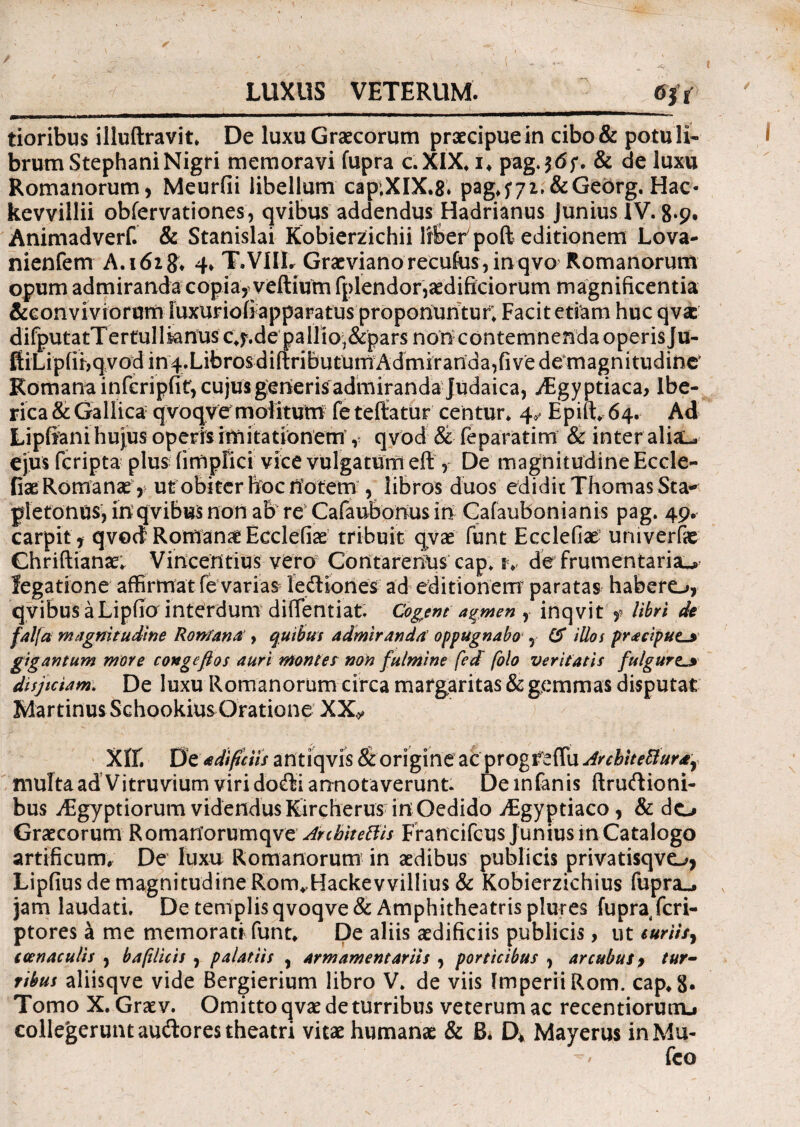 LUXUS VETERUM. tioribus illuftravit* De luxu Graecorum praecipue in cibo& potu li¬ brum StephaniNigri memoravi fupra c.XIX* i, pag.$<5;. & de luxu Romanorum, Meurfii libellum cap;XIX.8. pag,572,&Georg, Hac- kevvillii obfervationes, qvibus addendus Hadrianus Junius IV. 8*9* Animadverf. & Stanislai Kobierzichii Ifber poft editionem Lova- nienfem A.162^ 4* T.VIIL Graevianorecufus,inqvo Romanorum opum admiranda copia, veftium fplendor,aedificiorum magnificentia &conviviorum Suxuriofi apparatus proponuntur; Facit etiam huc qvae difputatTertullianusc^.de pallio;&pars noncontemnendaoperisju- ftiLipfibqvod in4.Librosdiftributurn Admiranda,fi ve dCmagnitudine' Romana infcripfit, cujus generis admiranda Judaica, Aegyptiaca, Ibe- rica & Gallica qvoqve molitum fe teftatur centur. 4,- Epift* 64. Ad Lipfiani hujus operis imitationem , qvbd & feparatim & inter aliau ejus (cripta plus fimpfici vice vulgatum eft , De magnitudine Eccle- fiae Romanae, ut obiter hoc notem , libros duos edidit Thomas Sta-' plefonus, in’qvibus non ab re Cafaubonus in Gafaubonianis pag. 49. carpit, qvod Romanae Ecclefiae tribuit qvae funt Ecclefiae uni ver & Chriftianae. Vincentius vero ContarenUs cap. tv de frumentaria^ legatione affirmat fe varias iediones ad editionem paratas habero, qvibus a Lipfio interdum diffentiat. Cogent agmen r inqvit t libri de falfa magnitudine Ronfana , quibus admiranda oppugnabo , (S illos praciput^ gigantum more congcfios auri montes non fulmine fed folo veritatis fulgure._> disjiciam. De luxu Romanorum circa margaritas & gemmas disputat Martinus SchookiusGratione XX.y Xtt De a difc iis antiqvis & origine ac progreffii ArcbiteBur±y multa ad Vitruvium viridodi annotaverunt. De infanis ftrudioni- bus iEgyptiorum videndus Kircherus in Oedido Aegyptiaco, & do Graecorum Romanorumqve ArebiteBis Francifcus Juniusin Catalogo artificum. De luxu Romanorum in aedibus publicis privatisqvo, Lipfius de magnitudine Rom^Hackevvillius & Kobierzichius fupra». jam laudati. De templis qvoqve & Amphitheatris plures fupra feri- ptores a me memorati funt* De aliis aedificiis publicis, ut suriis y i cenaculis , bafilicis , palatiis , armamentariis , porticibus , arcubus, tur¬ ribus aliisqve vide Bergierium libro V. de viis Imperii Rom. cap,8* Tomo X. Graev. Omitto qvae de turribus veterum ac recentiorurru collegerunt audores theatri vitae humanae & Bi D* Mayerus inMu- fco