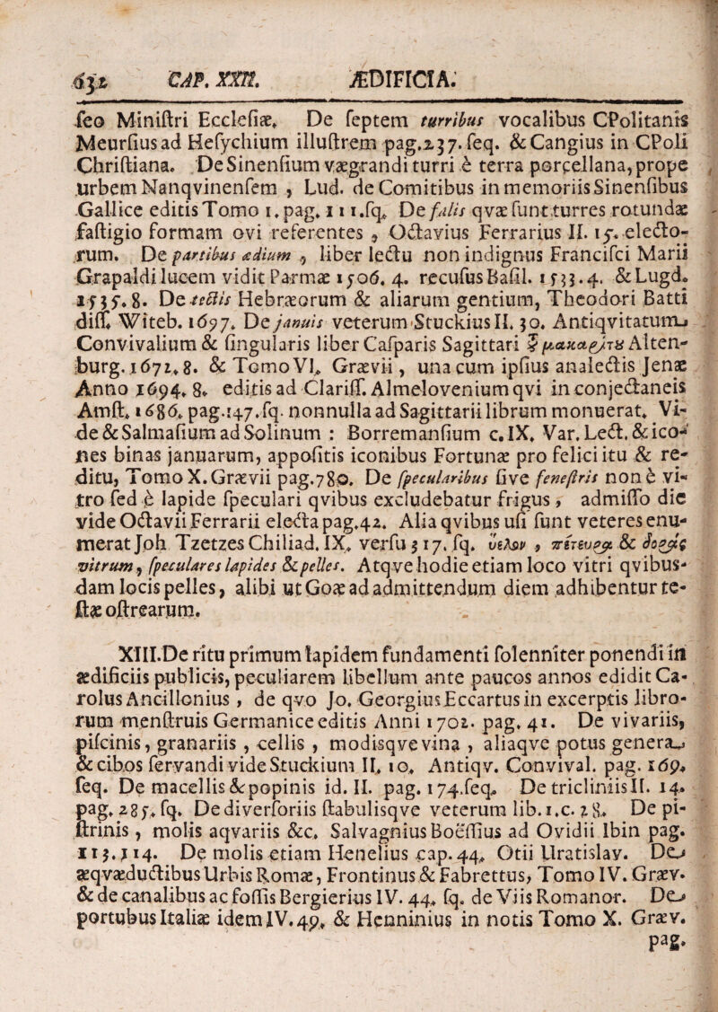feo Miniftri Ecclefiae, De feptem turribus vocalibus CPolitanls Meurdusad Hefychium illuftrem pag.2,37. feq. &Cangius in CPoli Chriftiana. De Sinendum vegrandi turri e terra porcellana, prope Urbem Nanqvinenfem , Lud. de Comitibus in memoriis Sinenfibus Gallice editis Tomo i.pag, 11 i.fq* Dz falis q vae funt turres rotundae faftigio formam ovi referentes , Odlavius Ferrarius II. 15% ele&o- rum. De partibus adlum ,, liber lectu non indignus Francifci Marii firapaldi lucem vidit Parmae ijotf. 4. recufusBafil. ifu-4- &Lugd* Dztettis Hebraeorum & aliarum gentium, Theodori Batti di(t Witeb. 1697. De januis veterum StuckiusII. $o. Antiqvitatumj Convivalium & fingularis liber Cafparis Sagittari § paxcte/ss Aiten- ;burg. 1671, g. & TcrnoVC Graevii, una cum ipfius anaiedis Jenae Antio J694* 8» editis ad ClarifT. Almelovenium qvi in conjedaneis Amft* 168& pag.i47* fq. nonnulla ad Sagittarii librum monuerat* Vi¬ de &Salmadum ad Solinum : Borremanfium c.lX* Var. Led.&ico-*' nes binas januarum, appofitis iconibus Fortuna? pro felici itu & re¬ ditu, Tomo X. Graevii pag.780» De [peculatibus five feneftrU non£ vi¬ tro fed t lapide fpeculari qvibus excludebatur frigus, admiflo dic yideOdlavii Ferrarii eledapag,42. Alia qvibus ufi funt veteres enu¬ merat Joh TzetzesChiliad. IX* ver fu $17. fq. vbAbp 9 ttit&jp#, & Joglg vitrum, fpexulares lapides Sepelies. Atqveliodie etiam loco vitri qvibus- dam locis pelles, alibi ut Goaead admittendum diem adhibentur te- ft^ojftrearum. XIII.De ritu primum lapidem fundamenti folenniter ponendi ifl aedificiis publicis, peculiarem libellum ante paucos annos edidit Ca- rolus Ancillonius, de qvo Jo. GeorgiusEccartus in excerptis libro¬ rum menCtruis Germanice editis Anni 1701. pag. 41. De vivariis, pifeinis, granariis , cellis , modisqve vina , aliaqve potus genera^ & cibos feryandi videStuckium II» 10, Antiqv. Convival. pag. idp* feq. De macellis&popinis id. II. pag. 174,feq,. De tricliniis IT. 14. pag, 2gj*fq. Dediverforiis ftabulisqve veterum lib. i.c. % 8* De pi- ftrinis, molis aqvariis &c> SalvagniusBoeffius ad Ovidii Ibin pag. 115.^14. De molis etiam Henelius cap. 44, Otii Uratislay. Do geqvaedudibus Urbis Romae, Frontinus & Fabrettus, Tomo IV. Graev. & de canalibus ac fodis Bergierius IV. 44, fq, de Viis Romanor. Do portubus Italiae idem IV, 49, & Henninius in notis Tomo X. Graev. Pa2*