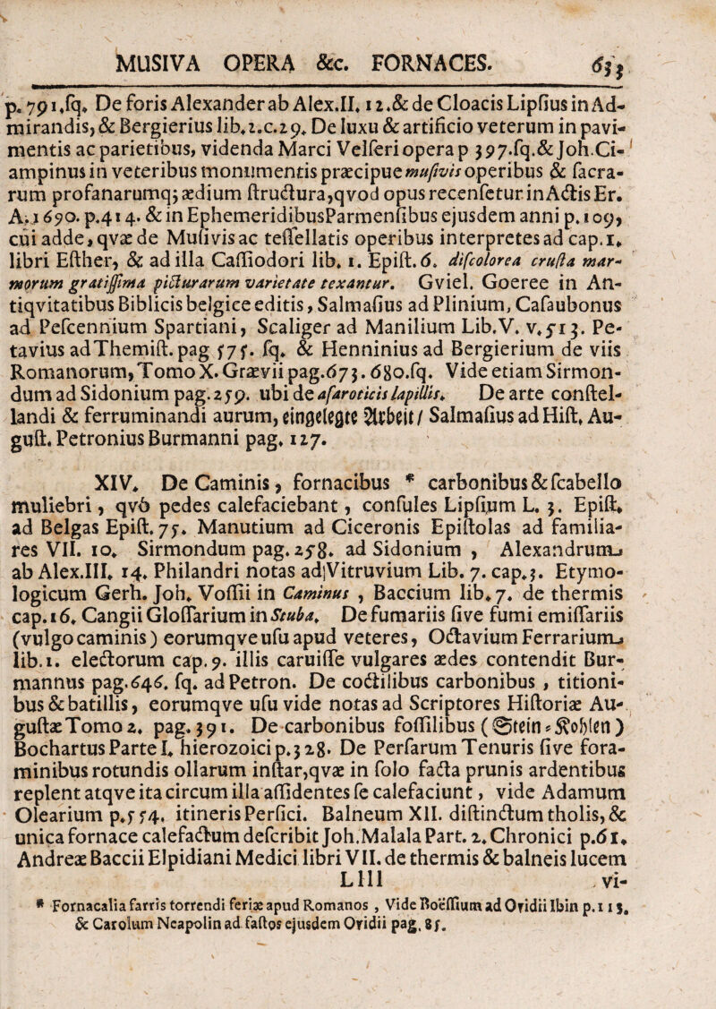 MUSIVA OPERA &e. FORNACES. p* 7914fq* De foris Alexander ab Alex.IL i z ♦& de Cloacis Lipfius in Ad¬ mirandis, & Bergierius lib* 1.029* De luxu & artificio veterum in pavi¬ mentis ac parietibus, videnda Marci Velferi opera p $97.fq.&joh.Ci« ampinus in veteribus monumentis praecipuemufivis operibus & (aera¬ rum profanarumq; aedium ftrudura,qvod opusrecenfeturinAdisEr. A; 1690. p«414. & in EphemeridibusParmenfibus ejusdem anni p. 109, cui adde, qvx de Mufivisac tefiellatis operibus interpretes ad cap.i* libri Efther, & ad illa Caffiodori lib. 1. Epift. 6, difcolorea cruda mar- morum grati fima piffur arum varietate texantur. Gviel. Goeree in An- tiqvitatibus Biblicis belgice editis, Salmafius ad Plinium, Cafaubonus ad Pefcennium Spartiani, Scaliger ad Manilium Lib.V. v.yi}. Pe- tavius adThemift.pag $7f. fq* & Henninius ad Bergierium de viis Romanorum,TomoX.Graeviipag.d7$.68o.fq. Vide etiam Sirmon- dum ad Sidonium pag.zyp. ubi te afaroticis lapillis* De arte conftel- landi & ferruminandi aurum, eingetefltC SalmafiusadHift. Au- guft. Petronius Burmanni pag. 127. XIV* De Caminis, fornacibus * carbonibus&fcabe!lo muliebri, qv6 pedes calefaciebant, confules Lipfium L* 3. Epift* ad Belgas Epift, 7 j* Manutium ad Ciceronis Epiftolas ad familia¬ res VII. 10* Sirmondum pag. zf 8* ad Sidonium , Alexandrum^ ab Alex.III* 14* Philandri notas adjVitruvium Lib. 7. cap*$. Etymo¬ logicum Gerh. Joh* Voftii in Caminus , Baccium lib* 7. de thermis cap.16* CangiiGloflariumini'/^* De fumariis fi ve fumi emiffariis (vulgocaminis) eorumqveufuapud veteres, Odavium Ferrarium-» lib. 1. eledorum cap.?. illis caruiffe vulgares aedes contendit Bur- mannus pag.646. fq. adPetron. De codilibus carbonibus, titioni¬ bus & batillis, eorumqve ufu vide notas ad Scriptores Hiftoriae Au- guftaeTomoz* pag.391. De carbonibus foftilibus (@tetn*^of)len) BochartusParteI* hierQzoicip.328» De PerfarumTenuris five fora¬ minibus rotundis ollarum inftar,qvae in folo fada prunis ardentibus replent atqve ita circum illa aftidentes fe calefaciunt, vide Adamum Olearium p*ff 4, itineris Perfici. Balneum XII. diftindum tholis, & unica fornace calefadum deferibit Joh.Malala Part. 2* Chronici p.<51* Andreas Baccii Elpidiani Medici libri VII. de thermis & balneis lucem L111 vi- * Fornacalia farris torrendi ferias apud Romanos , VideBoeffiumadOTidiilbin p.i 15, 5c Carolum Neapolin ad faftgs ejusdem Ovidii pag, 8 ;.