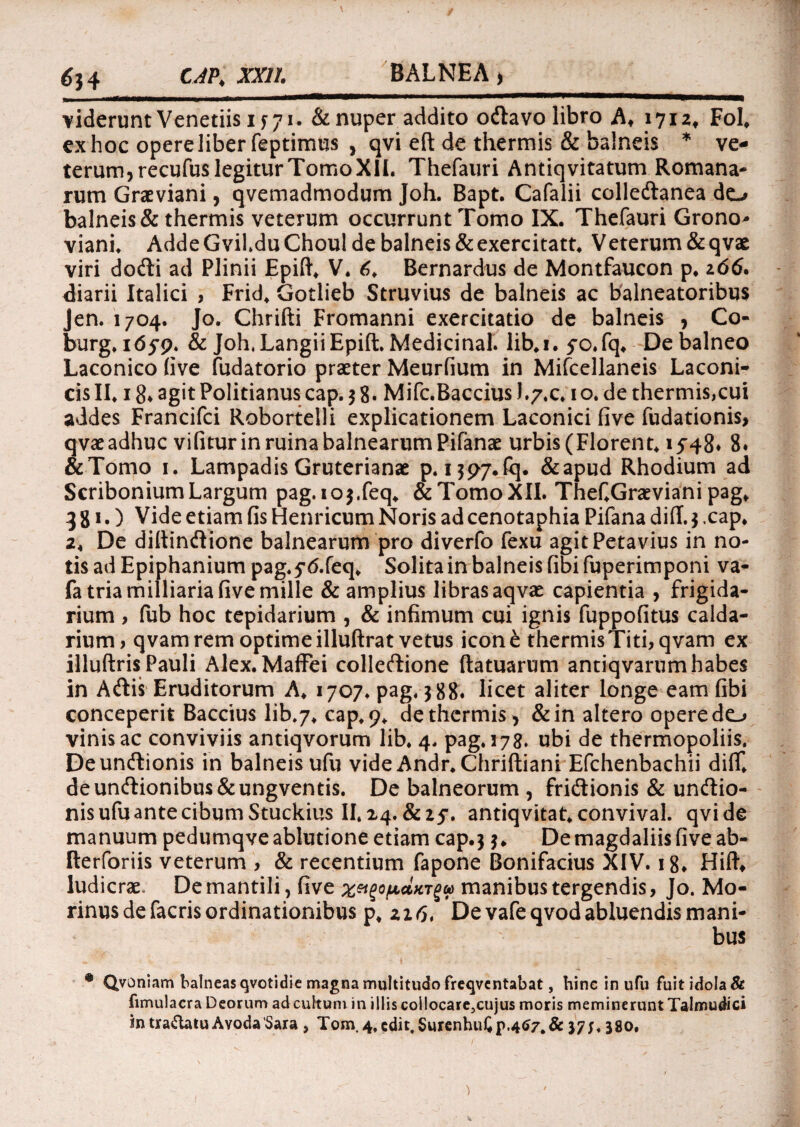 634 CAPI XXII. BALNEA) viderunt Venedis if 71. & nuper addito odtavo libro A* 1712» FoL ex hoc opere liber feptimus , qvi eft de thermis & balneis * ve¬ terum, recufus legitur Tomo XII. Thefauri Antiq vitatum Romana¬ rum Graeviani, qvemadmodum Joh. Bapt. Cafalii collecftanea do balneis & thermis veterum occurrunt Tomo IX. Thefauri Grono* viani. Adde Gvil.du Choul de balneis & exercitatt. Veterum & qvae viri docfti ad Plinii Epift, V. 6, Bernardus de Montfaucon p, 206. diarii Italici , Frid, Gotlieb Struvius de balneis ac balneatoribus Jen. 1704. Jo. Chrifti Fromanni exercitatio de balneis , Co- burg. 1(55*9. & Joh,LangiiEpift. Medicina!, lib.i. 5*o,fq. De balneo Laconico five fudatorio praeter Meurfium in Mifcellaneis Laconi¬ cis II. 18* agit Politianus cap. 3 8. Mifc.Baccius J.7.C. 1 o. de thermis,cui addes Francifci Robortelli explicationem Laconici five fudationis, qvae adhuc vifitur in ruina balnearum Pifanae urbis (Florent. 1548* 8. &Tomo 1. Lampadis Gruterianae p. 1397.^. &apud Rhodium ad Scribonium Largum pag.103.feq. & Tomo XII. Thef.Graeviani pag. 331.) Vide etiam fis Henricum Noris ad cenotaphia Pifana dift. 3 .cap, 2. De diftindione balnearum pro diverfo fexu agitPetavius in no¬ tis ad Epiphanium pag.5*<5.feq. Solita in balneis fibi fuperimponi va- fa tria milliaria five mille & amplius libras aqvae capientia , frigida¬ rium > fub hoc tepidarium , & infimum cui ignis fuppofitus calda¬ rium , qvam rem optime illuftrat vetus icone thermis Titi, qvam ex illuftris Pauli Alex. Maffei colleftione ftatuarum antiqvarum habes in Acftis Eruditorum A. 1707. pag, 388. licet aliter longe eam fibi conceperit Baccius lib.7. cap, 9. de thermis, & in altero opere do vinis ac conviviis antiqvorum lib. 4. pag. 178. ubi de thermopoliis. Deuncftionis in balneis ufu vide Andr. Chriftiani Efchenbachii diff, deuncftionibus&ungventis. De balneorum , fri&ionis & undlio- nisufuantecibumStuckius II, 14. &Z5’. antiqvitat, convival. qvi de manuum pedumqve ablutione etiam cap.3 3. De magdaliis five ab- fterforiis veterum , & recentium fapone Bonifacius XIV. 18* Hiftt ludicrae. De mantili, five » manibus tergendis, Jo. Mo- rinus de facris ordinationibus p, zi6* De vafeqvod abluendis mani¬ bus * Qvoniam balneas qvotidie magna multitudo freqvcntabat, hinc in ufu Fuit idola & fimulacra Deorum ad cultum in illis collocare,cujus moris meminerunt Talmudici in tra&atu Avoda'Sara , Tom.4,edit,SurenhuCp.4tf7.& 37f, 380,