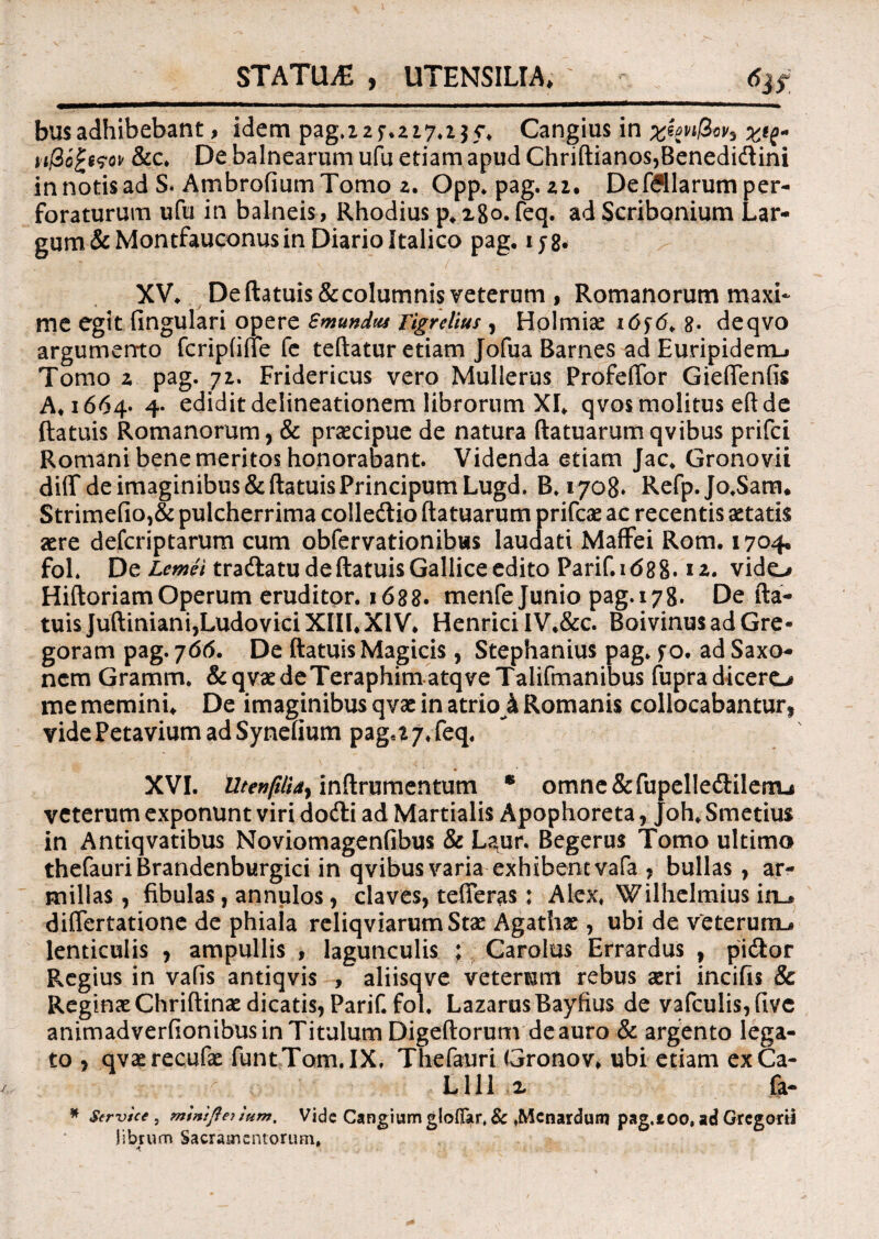 m STATUA , UTENSILIA* 6iS busadhibebant, idem pag.22f.227.235*, Cangius in xkn^cv^ Z*?* n(3o£i<?ov &c. De balnearum ufu etiam apud Chriftianos,Benedidtini in notis ad S. Ambrotium Tomo z. Opp. pag. 22. De filiarum per¬ foraturum ufu in balneis, Rhodius p, 280. feq. ad Scribonium Lar¬ gum &Montfauconus in Diario Italico pag, ij8* XV, De ftatuis&columnis veterum , Romanorum maxi¬ me egit fingulari opere Smundu* Tigrelius , Hplmiae i6f6> 8> deqvo argumento fcriptifle fe teftatur etiam Jofua Barnes ad Euripidenu Tomo z pag. 72. Fridericus vero Mulieras Profeftbr Gieftentis A, 1664* 4- edidit delineationem librorum XI, qvos molitus eft de ftatuis Romanorum, & praecipue de natura ftatuarumqvibus prifci Romani bene meritos honorabant. Videnda etiam Jac, Gronovii ditf de imaginibus & ftatuis PrincipumLugd. B. 1708» Refp.Jo.Sam, Strime(io,& pulcherrima colledio ftatuarum prifcae ac recentis aetatis aere defcriptarum cum obfervationibus laudati Maffei Rom, 1704« fol. De Lemei tra&atu de ftatuis Gallice edito Parif. id8g. 12. vido Hiftoriam Operum eruditpr. 1688. menfe Junio pag. 178. De fta¬ tuis JuftimanijLudovici XIII,XIV, Henrici IV,&c. BoivinusadGre- goram pag. 766. De ftatuis Magicis, Stephanius pag. f o, ad Saxo¬ nem Gramm. &qvaedeTeraphimatqveTalifmanibus fupradicero me memini. De imaginibus qvae in atrio k Romanis collocabantur, videPetavium ad Synefium pag.z 7, feq, XVI. Utenfiliay inftrumentum • omne&fupelledtilerau veterum exponunt viri dofti ad Martialis Apophoreta, Joh, Smetius in Antiqvatibus Noviomagenfibus & Laur. Begerus Tomo ultimo thefauri Brandenburgici in qvibus varia exhibent vafa , bullas , ar¬ millas, fibulas, annulos, claves, tefferas; Alex, Wilhelmius inu diftertatione de phiala reliqviarumStae Agathas, ubi de veterumu» lenticulis , ampullis , lagunculis ; Garolus Errardus , pi<ftor Regius in vatis antiqvis , aliisqve veterum rebus seri incifis & Reginae Chriftinse dicatis, Parif. fol, LazarusBayfius de vafculis,fivc animadvertionibus in Titulum Digeftorum deauro & argento lega¬ to , qvaerecufae funtTom.IX, Thefauri Gronov* ubi etiam exCa- L111 z fa- * Service , miniflejiHm, Vide Cangium gloflar, & .Mcnardum pag.too, ad Gregorti Jibrum Sacramentorum.