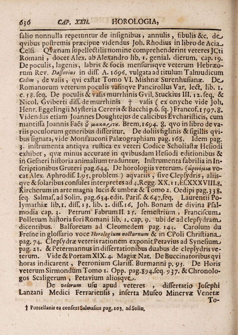 falio nonnulla repetuntur de infignibus, annulis, fibulis &c. do qvibus poftremis praecipue videndus Joh. Rhodius in libro de Acia_, Celfi. Qtaenam fupelledilis nomine comprehenderint veteres jCti Romani , docet Alex, ab Alexandro lib. i. genial. dierum, cap. 19. De poculis j lagenis, labris & focis menfurisqve veterum Hebraeo¬ rum Rev. DaJJovius in dilT. A. 1696. vulgata ad titulum Talmudicum Cellm , de valis, qvi exftat Tomo VI. Mishnae Surenhufianae. Do Romanorum veterum poculis vafisqve Pancirollus Var. le<ft. lib. n c. f 8. feq. De poculis & vafis murrhinis Gvil.Stuckius III. 12. feq. & NicoL Gviberti difif. de murrhinis f vafis ( ex onyche vide Joh* Henr. Eggelingii Myfteria Cereris & Bacchi p.6. fq.) Francof. 1 f 97. Videndus etiam Joannes Doughtejus de calicibus Evcharifticis, cum mantilia Joannis Faes § panae/TX. Brem.1694. g. qvo in libro de va¬ riis poculorum generibus difteritur. De doliis figlinis & figillis qvi- bus lignata, vide Monfauconi Palaeographiam pag. 168, Idem pag. 3. inftrumenta antiqva ruftica ex veteri Codice Scholiaftae Heliodi exhibet, qvae minus accurate in qvibusdam Hefiodi editionibus & in Gefneri hiftoria animalium traduntur. Inftrumenta fabrilia in In- fcriptionibusGruteri pag.644. De horologiis veterum, (ugovipta vo¬ cat Alex. Aphrodif. I.p?. problem-) aqvariis, five Clepfydris, aliis- qve & folaribus confules interpretes ad 4.Regg. XX. 1 i.EfiXXXVIII.8* Rircherum in arte magna lucis & umbrae & Tomo 2, Oedipi pag. 3 3 8* feq. Salmaf.adSolin. pag.d34.edit. Parif. &647.feq. Laurentii Po- iymathiae lib.i. difTI 13. lib. z.dilT. 16. Joh. Bonam de divina Pfal- modia cap. 3. Petrum Fabrum It. 2f. femeftriurn , FrancifcumL» Polletum hiftoria fori Romani lib. i. cap. 9. ubi de ad clepfydramj dicentibus. Balforeum ad Cleomedem pag. 144. Carolum du Erelnein glolfario voct Horologium no^umum & in CPoli Chriftiana_> pag. 74. Clepfydrae veteris rationem exf>onit.Petavius ad Synefiuro pag. 21. & Petermannus in differtationibus duabus de clepfydris ve¬ terum. Vide & Portam XIX. 4. Magis Nat. De Buccinatoribus qvi horas indicarent> Petronium Glariff, Burmanni p. 93. De Horis veterumSirmondumTomo 1. Opp. pag.894.feq. 5^37.&ChronoIo- gos Scaligerum , Petavium aliosqvo. De velorum ufu apud veteres , difiertatio Jofephi Lanzani Medici Ferrarienfis, inferta Mufeo Minervae Venetae To- t Porcellanisca confert Salmafius pag, 203, ad Solio.