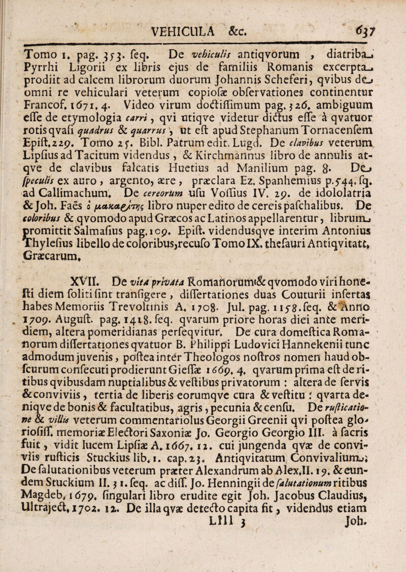 VEHICULA &c. tfj7 Tomo i* pag. 373. feq* De vehiculis antiqvorum , diatriba-j Pyrrhi Ligarii ex libris ejus de familiis Romanis excerpta-, prodiit ad calcem librorum duorum Johannis Scheferi, qvibus do omni re vehiculari veterum copiofae obfervationes continentur Francof* 1671* 4. Video virum doftiffimum pag. $26* ambiguum efle de etymologia carri, qvi utiqve videtur dicftus effe a qvatuor rotis qvafi quadrus & quarrus, ut eft apudStephanumTornacenfem Epift*22p. Tomo 25*. Bibi. Patrum edit. Lugd. De clavibus veterum Lipfius ad Tacitum videndus, & Kirchmannus libro de annulis at- qve de clavibus falcatis Huetius ad Manilium pag. g. Do fpeculis ex auro , argento, aere , praeclara Ez. Spanhemius p.T^.fq* ad Callimachum* Decereorum ufu Voffius IV. 29. de idololatria & Joh. Faes 0 peucae/TM libro nuper edito de cereis pafchalibus. De coloribus & qvomodoapud Graecos ac Latinos appellarentur, librurtu promittit Salmafius pag. 109. Epift. videndusqve interim Antonius Thylefius libello de coIoribus,recufo Tomo IX. thefauri Antiqvitatt* Graecarum* XVII* De vita privata Roffiafiorumi& qvomodo viri hone- fti diem folitifint tranfigere , dilTertationes duas Couturii infertas habes Memoriis Trevolnnis A* i;og. Jul. pag. 1 iyg.feq. &'Anno „ 1709. Auguft. pag. 1418* feq» qvarum priore horas diei ante meri¬ diem, altera pomeridianas perfeqvitur. De cura domefticaRoma- ; norum dilTertationes qvatuor B. Philippi LudoviciHannekenii tunc admodum juvenis ? poftea inter Theologos noftros nomen haudob- fcurum confecuti prodierunt Gieftae 1^69*4. qvarum prima eft de ri¬ tibus qvibusdarti nuptialibus & vehibus privatorum : altera de fervis & conviviis, tertia de liberis eorumqve cura & veftitu : qvarta de« niqve de bonis & facultatibus, agris, pecunia & cenfu* De rufticatto- ve & villis veterum commentariolus Georgii Greenii qvi poftea glo- riofiflf. memoriae EJedtori Saxoniae Jo. Georgio Georgio IIL a facris fuit, vidit lucem Lipfiae A* 1667* 12. cui jungenda qVae de convi¬ viis rufticis Stuckius lib* 1. cap. 23* Antiqvitatum Convivalium^ De falutationibus veterum praeter Alexandrum ab Alex*II. 1& eun¬ dem Stuckium II. 31. feq. ac difif. Jo. Henningii de falutationum ritibus Magdeb* 1679* Angulari libro erudite egit Joh. Jacobus Claudius, Ultrajett*i702. 12. De illa avae dete<fto capita fit, videndus etiam Llll 3 Joh»