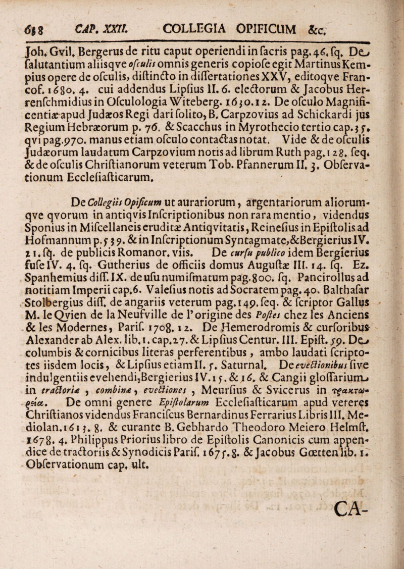 Joh.Gvil. Bergerusde ritu caput operiendi in facris pag.46.fq. Do falutantium aliisqve ofculis omnis generis copiofe egit MartinusKem- pius opere de ofculis, diftincftoindiffertationesXXV, editoqve Fran- cof. i6go. 4. cui addendus Lipfius 11. 6. eledtorum & Jacobus Her- renfchmidiusinOfculologia Witeberg. 16*0.12. De ofculo Magnifi¬ centiae apud Judaeos Regi darifolito,B.Carpzovius ad Schickardi jus Regium Hebraeorum p. 76. &Scacchus in Myrothecio tertio cap.jf* qvi pag.pyo. manus etiam ofculo contadlas notat. Vide & de ofculis Judaeorum laudatum Carpzo vium notis ad librum Ruth pag. 12 8. feq* & de ofculis Chriflianorum veterum Tob. Pfannerum II* 3. Obferva- tionum Ecclefiafticarum. De Collegiis Opificum ut aurariorum, argentariorum aliorum- qve qvorum in antiqvislnfcriptionibus non rara mentio, videndus Sponius in Mifcellaneis eruditae Antiq vitatis, Reinefius in Epiftolis ad Hofmannum p. f $ ?. & in Infcriptionum Syntagmate,&Bergierius IV* 11. fq. de publicis Romanor. viis. De cur fu publico idem Bergicrius fufelV. 4. fq. Gutherius de officiis domus Auguftae III. 14. fq. Ez* SpanhemiusdifT.IX. deufunumifmatumpag.goo. fq. Pancirollusad notitiam Imperii cap.6. Valefius notis ad Socratem pag. 40. Balthafar Stolbergius diflf. de angariis veterum pag.14p.feq. & feriptor Gallus M. IeQvien de laNeufville de 1’origine des Pofies chez les Anciens & les Modernes, Parif. 1708.12. De Hemerodromis & curforibus- Alexander ab Alex. lib. 1. cap.i7. & Lipfius Centur. III. Epift. jp. Do columbis & cornicibus literas perferentibus, ambo laudati feripto- tes iisdem locis, & Lipfius etiam 11. j*. Saturnal. Dzevtftionibus five indulgentiis cvehendijBergierius IV. 13. & 16. & Cangii glofiTarium-i in trattorU , combina, evettiones , Meurfius & Svicerus in rfaxTco* qsict. De omni genere Epiftolarum Ecclefiafticarum apud veteres Chriftianos videndus Francifcus Bernardinus Ferrarius Libris III. Me- diolan.161*. g. & curante B. Gebhardo Theodoro Meiero Helmft* 1678. 4. Philippus Prioriuslibro de Epiftolis Canonicis cum appen¬ dice de tradloriis&Synoditis Parif. 167;. g. & Jacobus Gcettenlib. 1. Obfervationum cap* ult. CA-
