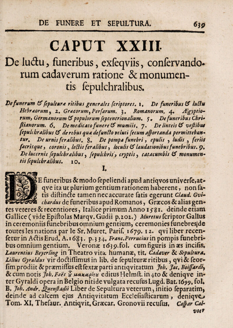 CAPUT XXIII De lu&u > funeribus, exfeqviis, confervando* rum cadaverum ratione & monumen¬ tis fepulchralibus. De funerum fepultur* ritibus generales fcriptores. i# De funeribus & luttu Hebraeorum , z• Gr<ecorum)Perfarum. 3, Romanorum, 4. jEgyptio- rumy Germanorum & populorum feptentrionalium. 5 9 De funeribus Chri- flianorum. d* De medicato funere & mumiis> 7. De linteis & vejt ibus fepulchralibus tf de rebusquadefuntto ve luti fecum ajportanda permittebant tur> De urnis feralibus, g, De pompa funebri, epulis , /W/V , feriis facrisquey coronis, leftis feralibus, loculis & laudationibus funebribus De lucernis fepulchralibus, [epulchrisy cryptis , catacumbis ($ monumen¬ tis fepulchralibus• 1o* I* E funeribus & modo fepeliendi apud antiqvos univerfe,at- qve ita ut plurium gentium rationem haberent, non fa¬ tis diftin&e tamen nec accurate fatis egerunt C/W. chardus de funeribus apud Romanos, Graecos & alias gen¬ tes veteres &recentiores, Italice primum Anno 15*81* deinde etiam Gallice ( vide Epiftolas Marqv.Gudii p.202.) MuretuskcriptorGallus in ceremoniis funebribus omnium gentium, ceremonies funebresjde toutes les nations par le Sr, Muret, PariC 1 £79. 12. qvi liber recen- feturin AftisErud* A.i6g$. p-3$4* Franc.Perruciusin pompis funebri¬ bus omnium gentium, Veronae idjp.fol. cumfiguris inaes incifis* Laurentius Beyerling in Theatro vita, humanae, tit* Cadaver & Sepulturam Lilius Gyraldus vir doftiffimus in lib, de fepulturae ritibus, qvi& feor- fim prodiit&praemiffuseftfextaeparti antiqvitatum Joh. Jac,Boijfardiy & cum notis Job. Paes § jucafteigiTX editus Helmft. in 4to & deniqve in¬ ter Gyraldi opera in Belgio nitide vulgata recufus Lugd, Bat. Idpp* foL B. Job. Andr< .QuenftaSU Liber de Sepultura veterum, initio feparatimj deinde ad calcem ejus Antiqvitatum Ecdefiafticarum, deniqvo Tom. XI* Thefaur. Antiqvit* Graecar* Gronovii recufus* Catf>ar Cal-