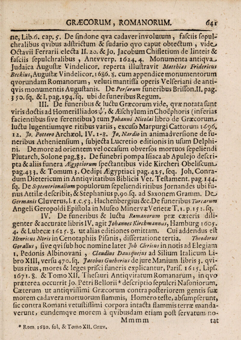 r«ETmr~T*^**“****^*— - - ■ - - - - —*j~—mumul. ne, Lib.6. cap*5\ De findone qva cadaver involutum , fafciis fepul- chralibus qvibus adftriftum & fudario qvo caput obtedum , vido Odlavii Ferrarii eledta II. zo. & jo* JacobumChifletium de linteis & fafciis fepulchralibus , Antvverp. 1624*4. Monumenta antlqva_* Judaica Auguftae Vindelicor* reperta illuftravit Matthias Fridericus BeckiuS) Auguftae Vindelicor*! 6g6. g* cum appendice monumentorum qvorundam Romanorum, velutimantiffa operis Velferiani de an ti- qvis monumentis Auguftanis. De Perfarum funeribus Briffon.Il* pag. | fo. fq.&I*pag.ip4*fq. ubi de funeribus Regum* III. De funeribus & ludtu Graecorum vide, qvx notata funt viris dodlis ad Homeriliiados ip', & Affchylum inChoephoris (inferias facientibus five ferentibus) tum Jobanni Nicolai libro cie Graecorum-» luftu lugentiumqve ritibus variis, excufoMarpurgi Cattorum 1696* 12. Jo. Pottero ArchaeoI* IV. 1-8. Jo, Nardio in animadverfione de fu¬ neribus Athenienfium , fubjecSa Lucretio editionis in ufum Delphi¬ ni. De more ad orientem vel occafum obverfos mortuos fepeliendi Plutarch, Solone pag.g 5. De funebri pompa Ifiaca ab Apulejo deferi- pta& aliis funera TEgyptiorum fpeftantibus vide Kircheri Obelifcum-» pag.43 5* & Tomum Oedipi Aegyptiaci pag. 4x5-* feq. Joh.Conra- durn Dietericum in Antiqvitatibus Biblicis Vet. Teftament, pag.144. fq. De Septentrionalium populorum fepeliendi ritibus Jornandes ubi nus Attil^defcribit,&Stephaniusp.9o.fq. ad SaxonemGramm. Do Germanis Cluverusri.i.c.y^. Hachenbergius &c,De funeribus Turearum Angeli Geropoldi Epiftola in Mufeo MinervaeVenetaeT.i. pt 1 y 1. fq. IV. De funeribus & lu&u Ramanorum prae caeceris dili¬ genter & accurate libris IV* agitjohannes Kirchmannus^ Hamburg 1 ooy. 4. &Lubecae 162 f. g. ut alias editiones omittam. Cui addendus eft Hernicus Noris in Cenotaphiis Pilanis, differtatione tertia. Theodorus Goralius, (ive qvi fub hoc nomine latet Joh Clericus in notis ad Elegiam 1* Pedonis Albinovani , Claudius Dausquejus ad Silium Italicum Li¬ bro XIII, verfu 470. fq* Jacobus Gutberius de jure Manium libris $. qvi¬ bus ritus, mores & leges prifei funeris explicantur, PariC 161 y. Lipf. 1671.8. &TomoXII* Thefauri AntiqviratumRomanarum, inqvo praeterea occurrit jo. Petri Beliorii * deferiptio fepulcri Nafoniorum* Caeterum ut antiqviffimi Graecorum contra pofteriorem gentis fuas morem cadavera mortuorum flammis, Homero tefte,abfumpferunt, lic contra Romani vetuftiflimi corpora intafta flammis terrae manda¬ verunt, eundemqve morem a qvibusdam etiam poft fervatum no* Mramm. tat * Rom, 1680. fo\. & Tomo XII. Grccv,