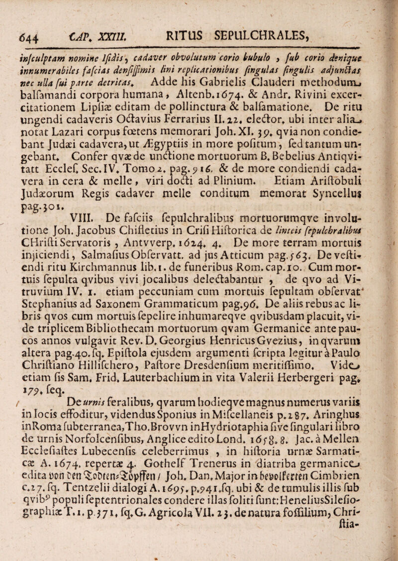 injculptam nomine lfidis , cadaver obvolutum corio bubulo , fub corio denique innumerabiles fafcias denfi[fimis lini replicationibus ftngulas fngulis adjnnftas nec ulla fui parte detritas* Adde his Gabrielis Clauderi methodunu balfamandi corpora humana , Altenb. 1(574. & Andr. Rivini excer- citationem Lipfias editam de pollinctura & balfamatione. De ritu ungendi cadaveris Odavius Ferrarius II. 21, eledor. ubi inter alia-» notat Lazari corpus foetens memorari Joh.XI. 39. qvianon condie¬ bant Judaei cadavera, ut ABgyptiis in more pofitum, fed tantum un¬ gebant* Confer qvaede undione mortuorum B. Bebelius Antiqvi- tatt Ecclef Sec.IV* Tomo 2. pag.? 16, & de more condiendi cada¬ vera in cera & meile , viri dodi ad Plinium. Etiam Ariftobuli Tudaorum Regis cadaver meile conditum memorat Syncellus pag.301. VIII. De fafciis fepulchralibus mortuorumqve involu¬ tione Joh. Jacobus Chifletius in Crifi Hiftorica de linteis fepulchralibus CHrifti Servatoris , Antvverp. 1614, 4* De more terram mortuis injiciendi, SalmafiusObfervatt. ad jus Atticum pag.;^, Devefti- endi ritu Kirchmannus lib.i.de funeribus Rom.cap.io. Cum mor¬ tuis fepulta qvibus vivi jocalibus deledabantur , de qvo ad Vi¬ truvium IV. 1. etiam peccuniam cum mortuis fepultam obfervat4 Stephaniusad Saxonem Grammaticum pag^tf. De aliis rebus ac li¬ bris qvos cum mortuis fepelireinhumareqve qvibusdam placuit, vi¬ de triplicem Bibliothecam mortuorum qvam Germanice ante pau¬ cos annos vulgavit Rev. D. Georgius HenricusGvezius, inqvarutn altera pag.40.fq. Epiftola ejusdem argumenti fcripta legitur a Paula Chriftiano Hillifchero, Paftore Dresdenfium meritiffimo* Vido etiam fis Sam, Frid. Lauterbachiumin vita Valerii Herbergeri pag* *77* Ceq. / Dt urnis feralibus, qvarum hodieqve magnus numerus variis in locis effoditur, videndus Sponius inMifcellaneis p.x87. Aringhus inRoma fubterranea,Tho.Brov vn inHydriotaphia five lingulari libro de urnisNorfolcenfibus, AngliceeditoLond. 1 dfg.g. Jac.aMellen Ecclefiaftes Lubecenfis celeberrimus , in hiftoria urnae Sarmati¬ ca A. 1674. apertae 4. Gothelf Trenerus in diatriba germanico edita Don Den^oDfen^opffen/ Joh. Dan. Major in be&olfmenCimbrien €.17, fq. Tentzelii dialogi A. 1695*9,941 /q, ubi & de tumulis illis fub qvib5) populifeptentrionales condere illas foliti funt;HeneliusSilefio- graphixT.i. p 371, fq.G. Agricola VII. 13. de natura foffilium, Chri-