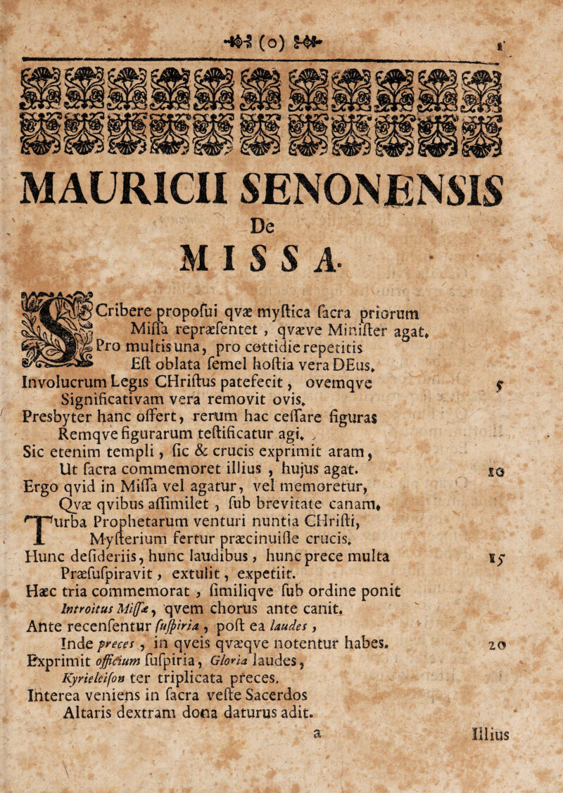 hm (o) MAURICIISENON ENSIS • De M I S S A- Cribere propofui qvae myftica facra priorum Miffa repraefentet , qvaeve Minifter agat. Pro inultis una, pro cettidie repetitis Eft oblata femel hoftia vera DEus, Involucrum Legis CHriftus patefecit, ovemqve Significativam vera removit ovi s* Presbyter hanc offert, rerum hac ceftare figuras Remqve figurarum teftificatur agi, , Sic etenim templi, fic & crucis exprimit aram, Ut facra commemoret illius , hujus agat. Ergo qvid in Miffa vel agatur, vel memoretur, Qvae qvibus aflimilet , fub brevitate canam* urba Prophetarum venturi nuntia CHrifti, Myfterium fertur praecinuille crucis. Hunc defideriis, hunc laudibus, hunc prece multa Praelufpiravit, extulit, expetiit. Haec tria commemorat , fimiliqve fub ordine ponit Introitus Mlffce, qvem chorus ante canit. Ante recenfentur fujpiria , poft ea laudes > Inde preces, in qveis qvaeqve notentur habes. Exprimit offidum fufpiria, Gloria laudes, Kyrieleifon ter triplicata preces. Interea veniens in facra vefte Sacerdos Altaris dextram dona daturus adit» to sy 20 a Illius