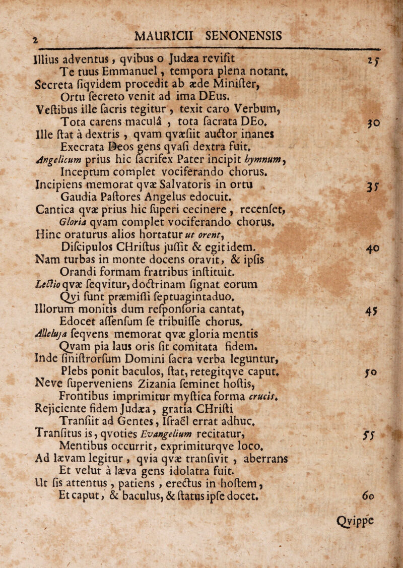 i Illius adventus, qvibus o Jud^a revifit Te tuus Emmanuel, tempora plena notant. Secreta fiqvidem procedit ab sede Minifler, Ortu fecreto venit ad ima DEus. Veflibus ille facris tegitur, texit caro Verbum, Tota carens macula , tota facrata DEo, Ille flat a dextris , qvam qvaefiit audior inanes Execrata Deos gens qvafi dextra fuit. Angelicum prius hic facrifex Pater incipit hymnum, Inceptum complet vociferando chorus. Incipiens memorat qvae Salvatoris in ortu Gaudia Paflores Angelus edocuit. Cantica qvae prius hic fuperi cecinere , recenfet, Gloria qvam complet vociferando chorus. Hinc oraturus alios hortatura orent, Difcipulos CHriflus juflit & egit idem. Nam turbas in monte docens oravit > & ipfis Orandi formam fratribus inflituit. Lcftio qvae feqvitur,dodlrinam fignat eorum Qvi funt praemitti feptuagintaduo. Illorum monitis dum refponforia cantat, Edocet attenfum fe tribuitte chorus, Alleluja feqvens memorat qvae gloria mentis Qvam pia laus oris fit comitata fidem. Inde finiflrorfum Domini facra verba leguntur. Plebs ponit baculos, flat, retegitqve caput, Neve fuperveniens Zizania feminet hoflis, Frontibus imprimitur myflica forma crucis. Rejiciente fidem Judaea, gratia CHrifli Tranfiit ad Gentes, Ifraet errat adhuc, Tranfitus is, qvoties Evangelium recitatur, Mentibus occurrit, exprimiturqve loco. Ad laevam legitur , qvia qvae tranfivit , aberrans Et velut a laeva gens idolatra fuit. Ut fis attentus, patiens , eredlus in hoflem, Et caput, & baculus, & flatus ipfe docet.