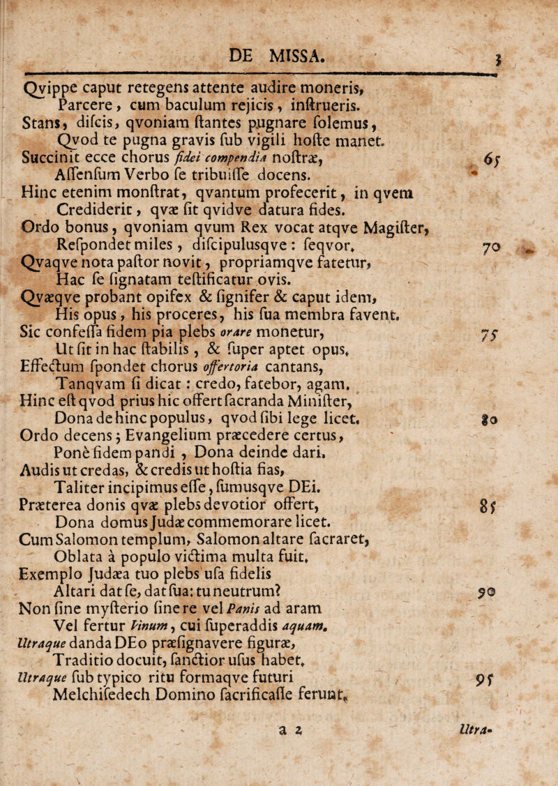 Qvippe caput retegens attente audire moneris, Parcere , cum baculum rejicis, inftrueris. Stans, difcis, qvoniam flantes pugnare folemus, Qvod te pugna gravis fub vigili hofte manet Succinit ecce chorus fidei compendi* noftrae, Affenfum Verbo fe tribu i (Te docens. Hinc etenim monftrat, qvantum profecerit, in qvem Crediderit, qvae fit qvidve datura fides. Ordo bonus, qvoniam qvum Rex vocat atqve Magifter, Refpondet miles, difcipulusqve : feqvor. Qvaqve nota paftor novit, propriamqve fatetur, Hac fe fignatam teftificatur ovis. Qvaqve probant opifex & fignifer & caput idem, His opus, his proceres, his fua membra favent. Sic confeffa fidem pia plebs orare monetur, Ut fit in hac flabilis, & fuper aptet opus* Effectum fpondet chorus offertoria cantans, Tanqvam fi dicat: credo, fatebor, agam. Hinc eftqvod prius hic offert facranda Minifter, Dona de hinc populus, qvod fibi lege licet, |o Ordo decens 3 Evangelium praecedere certus, ' ^ Pone fidem pandi , Dona deinde dari. Audis ut credas, & credis ut hoftia fias, Taliter incipimus effe, fumusqve DEi. Praeterea donis qvae plebs devotior offert, g£ Dona domus Judae commemorare licet. Cum Salomon templum, Salomon altare facraret, Oblata a populo vidima multa fuit. Exemplo Judaea tuo plebs ufa fidelis Altari dat fe, dat fua: tu neutrum? 5© Non fine myfterio fine re vel Panis ad aram Vel fertur Pinum, cui fuperaddis aquam. Utraque danda DEo praefignavere figurae, Traditio docuit, fandior ufus habet. lltraque fub typico ritu formaqve futuri 9 f Melchifedech Domino facrificafie ferunt* a z Utra-