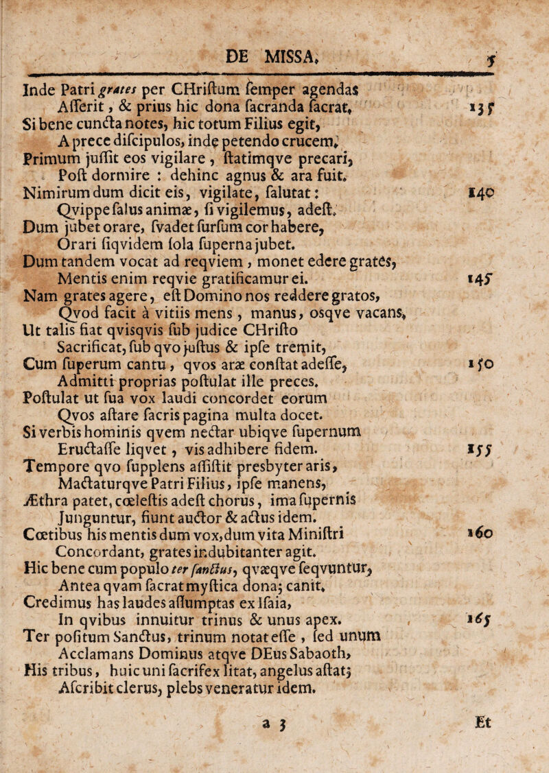 ... —.--.i —■ Wll Inde Patri grates per CHriftum femper agendas AiTerit, & prius hic dona facranda facrat* 13 f Si bene eunda notes, hic totum Filius egit, A prece difcipulos, inde petendo crucem; Primum juffit eos vigilare , ftatimqve precari, Poft dormire : dehinc agnus & ara fuit Nimirum dum dicit eis, vigilate, falutat: 140 Qvippefalusanimae, (i vigilemus, adeft. Dum jubet orare, fvadetfurfum cor habere, Orari (iqvidera (ola fuperna jubet. Dum tandem vocat ad reqviem , monet edere grates, Mentis enim reqvie gratificamur ei. 145* Nam grates agere, eft Domino nos reddere gratos, Qvod facit a vitiis mens, manus, osqve vacans* Ut talis fiat qvisqvis fub judice CHrifto Sacrificat, fubqvojuftus & ipfe tremit, Cum fuperum cantu, qvos arae eonftat adeffe, ifo Admitti: proprias poftulat ille preces. Poftulat ut fua vox laudi concordet eorum Qvos aftare facris pagina multa docet. Si verbis hominis qvem nedar ubiqve fupernutn Erudaffe liqvet, vis adhibere fidem. Ijj Tempore qvo fupplens affiftit presbyter aris, Madaturqve Patri Filius, ipfe manens, jEthra patet, cceleftis adeft chorus, ima fupernis Junguntur, fiunt audior &adus idem. Coetibus his mentis dum vox,dum vita Miniftri * 60 Concordant, grates indubitanter agit* Hic bene cum populo ter fanftus, qvaeqve feqvuntur, Antea qvatn facratmyftica dona; canit* Credimus has laudes aflumptas exifaia. In qvibus innuitur trinus & unus apex. Ter pofitumSandus, trinum notatefle , (ed unum Acclamans Dominus atqve DEus Sabaoth, His tribus, huic uni facrifex litat, angelus aftat; Afcribit clerus, plebs veneratur idem. - ' > a 3 Et