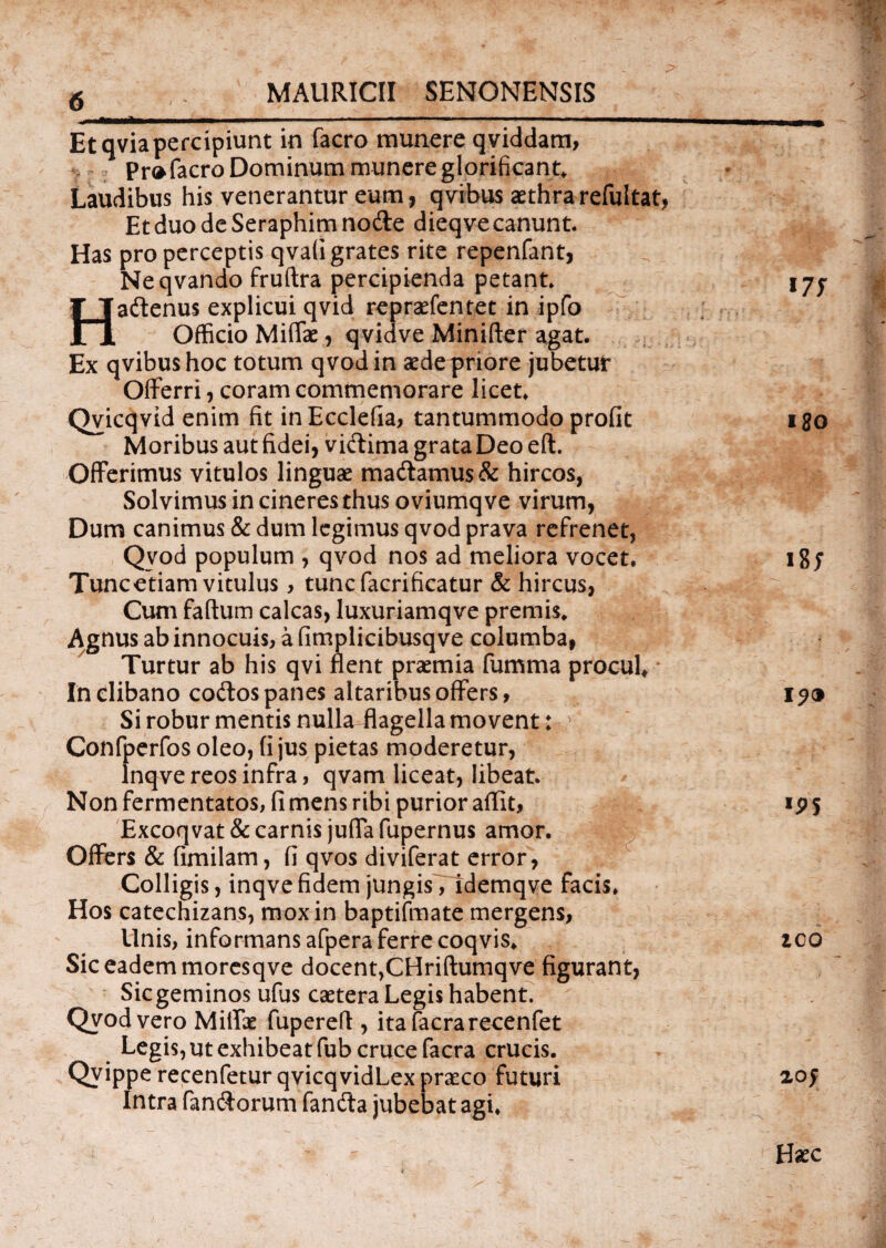 Etqviapercipiunt in facro munere qviddam, Pro facro Dominum munere glorificant. Laudibus his venerantur eum, qvibus aethrarefultat, Et duo de Seraphim node dieqve canunt. Has pro perceptis qvaligrates rite repenfant, Neqvando fruftra percipienda petant. Hadenus explicui qvid repraefentet in ipfo Officio Miffae, qvidve Minifter agat. Ex qvibus hoc totum qvodin aede priore jubetut* Offerri, coram commemorare licet. Qvicqvid enim fit inEcclefia, tantummodo profit Moribus aut fidei, vidima grata Deo eft. Offerimus vitulos linguae madamus& hircos, Solvimus in cineres thus oviumqve virum, Dum canimus & dum legimus qvod prava refrenet, Qvod populum , qvod nos ad meliora vocet. Tuncetiam vitulus, tuncfacrificatur & hircus, Cum faftum calcas, luxuriamqve premis. Agnus ab innocuis, a (implicibusqve columba, Turtur ab his qvi flent praemia fumma procul. In clibano codos panes altaribus offers, Si robur mentis nullaflagella movent: Confperfos oleo, fi jus pietas moderetur, lnqve reos infra, qvam liceat, libeat. Non fermentatos, fi mens ribi purior aflit, Excoqvat & carnis jufla fupernus amor. Offers & fimilam, fi qvos diviferat error, Colligis, inqvefidem jungis , idemqve facis. Hos catechizans, mox in baptifmate mergens, Unis, informans afpera ferre coqvis. Sic eadem moresqve docent,CHriftumqve figurant, Sic geminos ufus caetera Legis habent. Qvod vero Milfae fupereff , itafacrarecenfet Legis, ut exhibeat fub cruce facra crucis. Qvippe recenfetur qvicqvidLex praeco futuri Intra fandorum fanda jubebat agi. 17J iSo i8f *P5 ico 20f