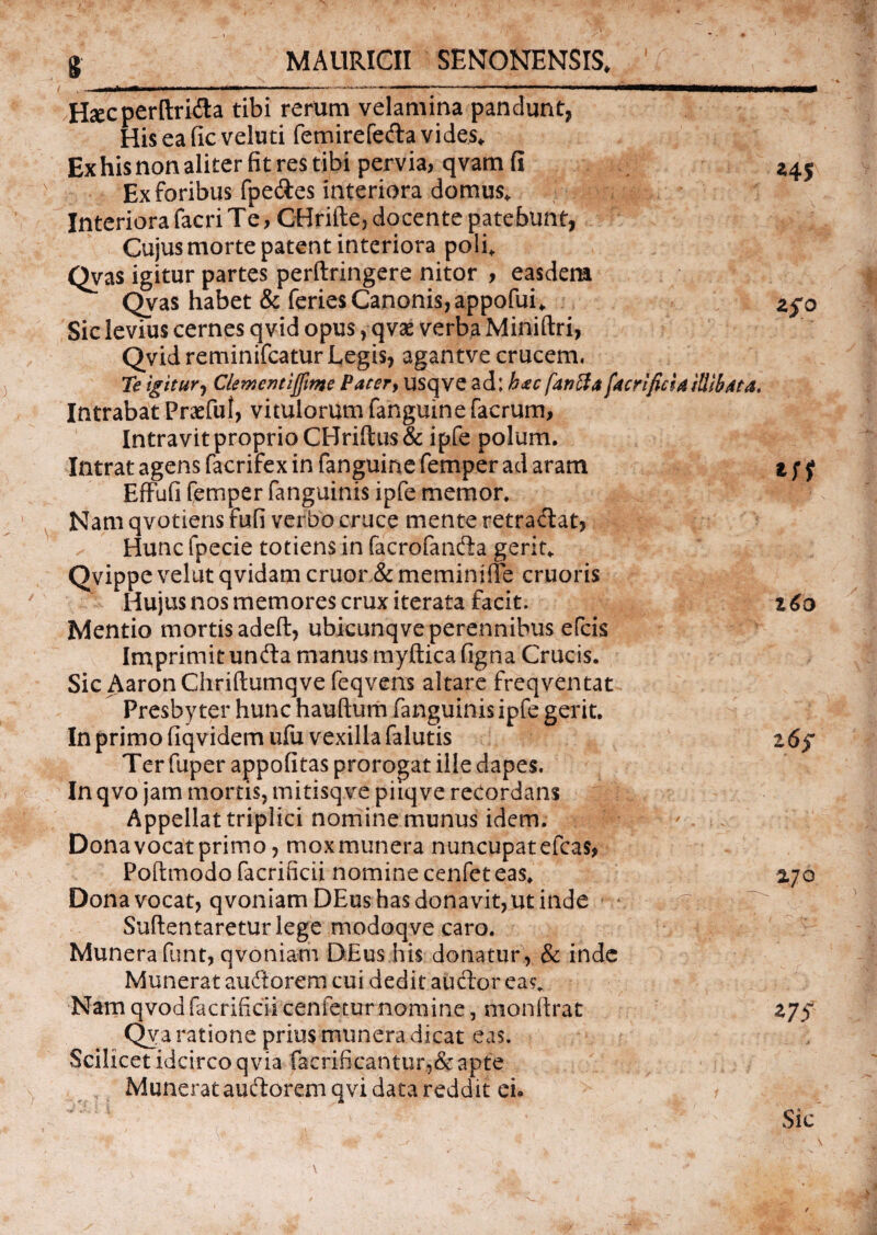 MAURICII SENONENSIS. Hsecperftrifla tibi rerum velamina pandunt, His ea fic veluti femirefe&a vides. Ex his non aliter fit res tibi pervia, qvam fi Ex foribus fpe&es interiora domus. Interiora facri Te, CHrifte, docente patebunt, Cujus morte patent interiora poli. Qvas igitur partes perftringere nitor , easdem Qvas habet & feries Canonis, appofui. Sic levius cernes qvid opus, qvse verba Miniftri, Qvid reminifcatur Legis, agantve crucem. Te igitur, CletMentijftme Pater, usqve ad: hac fanffa facri ficta illibata. Intrabat Praefui, vitulorum fanguine facrum, Intravit proprio CHriftus& ipfe polum. Intrat agens facrifex in fanguine femper ad aram Effufi femper fanguinis ipfe memor. Nam qvotiens fufi verbo cruce mente retraflat, Hunc fpecie totiens in facrofanfta gerit. Qvippe velut qvidam eruor & meminiffe cruoris Hujus nos memores crux iterata facit. Mentio mortis adeft, ubicunqve perennibus efeis Imprimit unfta manus myftica figna Crucis. Sic AaronChriflumqve feqvens altare freqventat Presbyter hunc hauftum fanguinis ipfe gerit. In primo fiqvidem ufu vexilla falutis Ter fuper appofitas prorogat ille dapes. In qvo jam mortis, mitisqve piiqve recordans Appellat triplici nomine munus idem. Dona vocat primo, mox munera nuncupat efcas, Poftmodo facrificii nomine cenfeteas. Dona vocat, qvoniamDEus has donavit, ut inde ^ . t '.%riT Suflentaretur lege modoqve caro. Munera funt, qvoniam DEus.his donatur, & inde Munerat auftorem cui dedit auctor ea?. Nam qvoa facrificii cenieturnomine, monlirat Qva ratione prius munera dicat eas. Scilicet idcirco qvia faerificantur,& apte Munerat auftorem qvi data reddit eu 1 ' ‘ \ ^ V: ' . „,v , v 1 a Vv- ' \ ' V./T «4, zfo t6o Z7S Sic