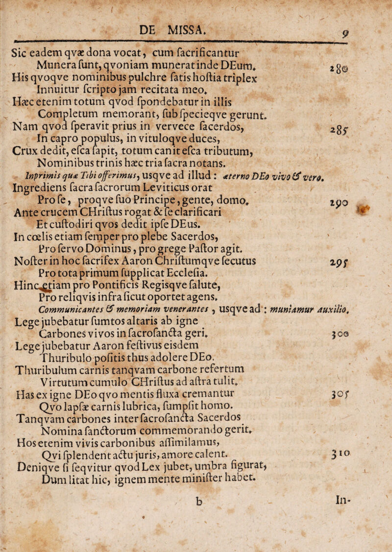 a zpo zpf Sic eadem qvse dona vocat, cum facrificantur Munera funt, q voniam munerat inde DEum* Hisqvoqve nominibus pulchre fatis hoftia triplex Innuitur fcriptojam recitata meo* Haec etenim totum qvod fpondebatur in illis Completum memorant, fubfpecieqve gerunt Nam qvod fperavit prius in vervece facerdos, In capro populus, in vituloqve duces, Crux dedit, efcafapit, totum canit efca tributum, Nominibus trinis haec tria facra notans. Inprimis qti£ Tibi offerimus, usqve ad illud : aeterno DEo vivo & vero, Ingrediens facra facrorum Leviticus orat Pro fe, proqve fuo Principe, gente, domo* Ante crucem CHriftus rogat & fe clarificari Etcuftodiriqvos dedit ipfeDEus. In coelis etiam femper pro plebe Sacerdos, Pro fervo Dominus, pro grege Pallor agit. Nofter in hoc facrifex Aaron Chriftumqve fecutus Pro tota primum fupplicat Ecclefia. Hinc^tiam pro Pontificis Regisqve falute, Pro reliqvis infra ficut oportet agens* Communicantes & memoriam venerantes , USqve ad : muniamur auxilio, Lege jubebatur fumtos altaris ab igne Carbones vivos in facrofandla geri* Lege jubebatur Aaron feftivus eisdem Thuribulo politis thus adolere DEo, Thuribulum carnis tanqvam carbone refertum Virtutum cumulo CHriftus ad aftra tulit* Has ex igne DEo qvo mentis fluxa cremantur Qvo lapfae carnis lubrica, fumpfit homo. Tanqvam carbones inter facrofandla Sacerdos Nomina fandiorum commemorando gerit* Hos etenim vivis carbonibus aflimilamus, Qvi fplendent adlu juris, amore calent. Deniqve (i feqvitur qvod Lex jubet, umbra figurat, Dum litat hic, ignem mente minifter habet. b In v ?oa 30? 310