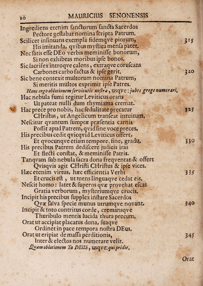 / Ingrediens etenim fandiorum fanda Sacerdos Pedore geftabat nomina fcripta Patrum* Scilicet infinuans exempla fidemqve piorum, 31 y His imitanda, qvibus myftica menfa patet. Nec fatis effeDEo verbis meminiffe bonorum, Sinon exhibeas moribusipfe bonos. Sic facrifex introqve calens, extraqve corufcans Carbones carbo fadus & ipfe gerit. 310 Sic bene contexit multorum nomina Patrum, Si meritis multos exprimit ipfe Patres. Hanc ergo oblationem fervit ut is rtoftr<e, usq ve; jubes gYtge numerari^ Hac nebula fumi tegitur Leviticus orans Ut pateat nulli dum thymiama cremat. Hac prece pro nobis, hac fedulitate precatur ? 24 CHriitus, ut Angelicum tranfeat intuitum* Nefcitur qvantum fumptae praefentia carnis Poffit apud Patrem, qvid fine voce preces* His precibus cedit qvicqvid Leviticus offert. Et qvocunqve etiam tempore, fine, gradu* 33° His precibus Patrem dedifcere judicis iras Et fledi conftat, & meminiffe Patris. Tanqvam fub nebula facra dona freqventat & offert Qvisqvis agit CHrifti CHriflus & ipfe vices. Haec etenim virtus, haec efficientia Verbi 3 55 Et crucis eft , utmenslinguaqve cedat eis. Nefcithomo: latet &fuperosqvae provehat efcas Gratia verborum, myfteriumqve crucis. Incipit his precibus fupplex inftare Sacerdos Qvae falva fpecie munus utrumqve novant» 34° Incipit & toto contritus corde, cremansqve Thuribulo mentis lucida thura precum* Orat ut accipiat placatus dona, fuaqve Ordinet in pace tempora noftra DEus* Orat ut eripiat de maffa perditionis, 34J Inter & eledos nos numerare velit* JQuam oblationem Tu DEUS, USqve:^«/ pridie. Orat