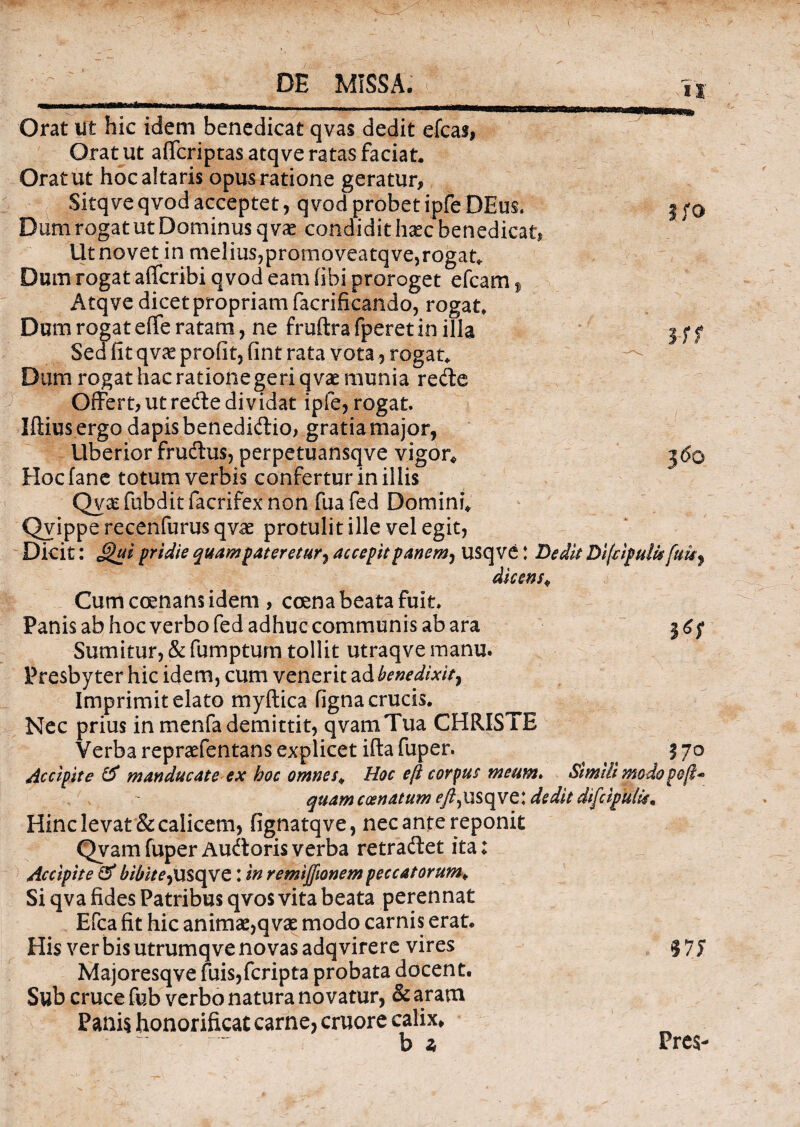Orat ut hic idem benedicat qvas dedit efcas, Orat ut affcriptas atqve ratas faciat. Orat ut hoc altaris opus ratione geratur, Sitqve qvod acceptet, qvod probet ipfe DEus. 3 fo Dum rogat ut Dominus q vae condidithaecbenedicat. Ut novet in melius,promoveatqve,rogata Dum rogat affcribi qvod eam fibi proroget efcam , Atqve dicet propriam facrificando, rogat. Dum rogat effe ratam, ne fruftra fperet in illa I f f Sed fit qvaeprofit,fint rata vota, rogat. —' Dum rogat hac rationegeriqvae munia rede Offert,utrede dividat ipie, rogat. Iftius ergo dapis benedidio, gratia major, Uberior fructus, perpetuansqve vigor* 560 Hocfane totum verbis confertur in illis Qvsefubditfacrifexnon fuafed Domini* Qvippe recenfurus qvae protulit ille vel egit, Dicit: pridie quam pateretur, accepit panem, usq ve I Dedit Difdpuik fuis, dicens* Cum coenans idem, coena beata fuit, Panis ab hoc verbo fed adhuc communis ab ara 3 6f Sumitur, & fumptum tollit utraqve manu. Presbyter hic idem, cum venerit ad benedixit, Imprimit elato myftica figna crucis. Nec prius in menfademittit, qvamTua CHRISTE Verba repraefentans explicet iftafuper. 570 decipite & manducate ex hoc omnes* Hoc eft corpus meum» Simili modopoft* quam coenatum ^/?,USqve: dedit difeipufo* Hinc levat & calicem, fignatqve, nec ante reponit Qvam fuper Audoris verba retradet ita: Accipite & bibite,: in remijfionem peccatorum* Si qva fides Patribus qvos vita beata perennat Efca fit hic animae,q vae modo carnis erat. His ver bis utrumqve novas adqvirere vires 375 Majoresqve fuis,fcripta probata docent. Sub cruce fub verbo natura novatur, & aram Panis honorificat carne, cruore calix* b a Pres-