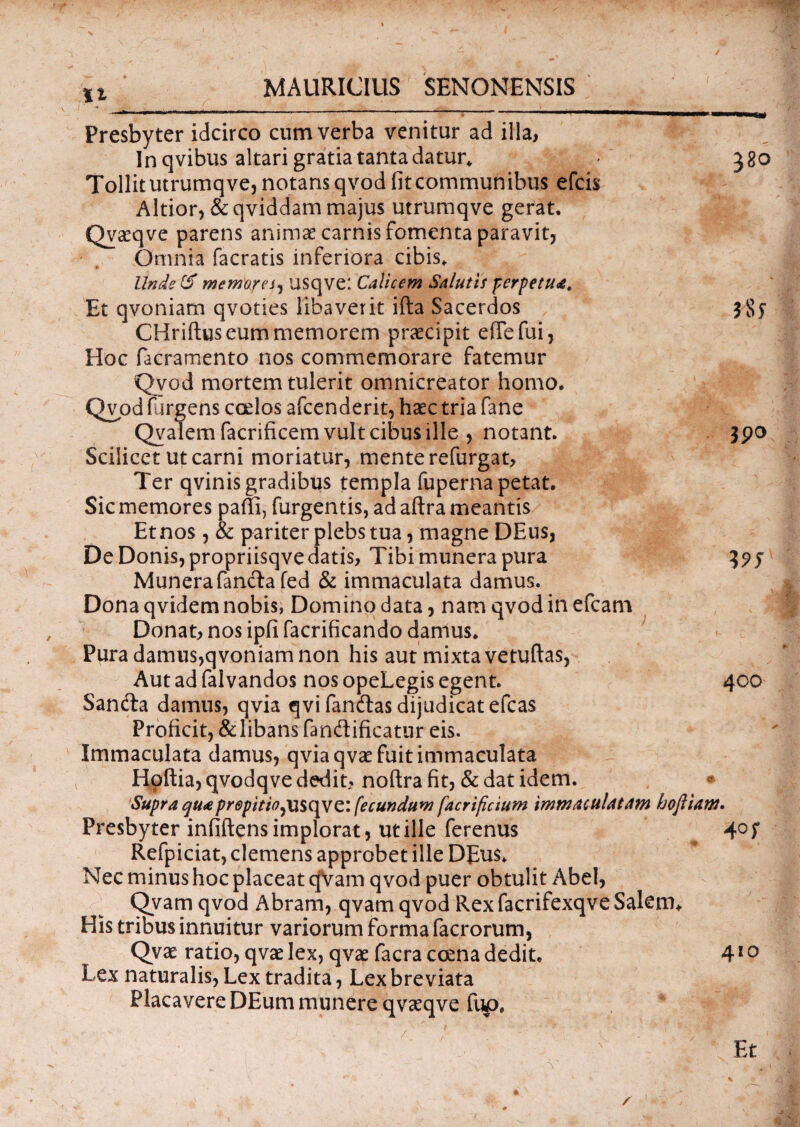 u Presbyter idcirco cum verba venitur ad illa, In qvibus altari gratia tanta datur* 380 Tollitutrumqve, notans qvod fit communibus efcis Altior, & qviddam majus utrumqve gerat. Qvccqve parens animas carnis fomenta paravit, Omnia facratis inferiora cibis. Unde & memorej, usqve: Calicem Salutis perpetua. Et qvoniam qvoties libaverit ifta Sacerdos 3 CHriftus eum memorem praecipit effefui, Hoc facramento nos commemorare fatemur Qvod mortem tulerit omnicreator homo. Qvod furgens coelos afcenderit, haec tria fane Qyalem facrificem vult cibus ille , notant. 390 Scilicet ut carni moriatur, mente refurgat, Ter qvinis gradibus templa fuperna petat. Sic memores paffi, furgentis, ad aftra meantis Et nos , & pariter plebs tua, magne DEus, De Donis, propriisqve datis, Tibi munera pura Munerafanda fed & immaculata damus. Dona qvidem nobis, Domino data, nam qvod in efcam Donat, nos ipfi facrificando damus. Pura damus,qvoniam non his aut mixta vetuftas, Aut ad falvandos nos opeLegis egent. 400 Sanda damus, qvia qvi fandas dijudicat efcas Proficit, & libans fandificatur eis. Immaculata damus, qvia qvae fuit immaculata Hoftia, qvodqve dedit, noftra fit, & dat idem. * 'Supra qu<epr0pitio,vi$c\ve: fecundum facrificium immaculatam hoftiam. Presbyter infiftens implorat, ut ille ferenus ^ 4° f Refpiciat, clemens approbet ille DEus. Nec minus hoc placeat qVam qvod puer obtulit Abel, Qvam qvod Abram, qvam qvod Rex facrifexqve SalenL His tribus innuitur variorum forma facrorum, Qvae ratio, qvae lex, qvae facra ccena dedit. 410 Lex naturalis, Lex tradita, Lex breviata Placavere DEum munere qvaeqve fup.