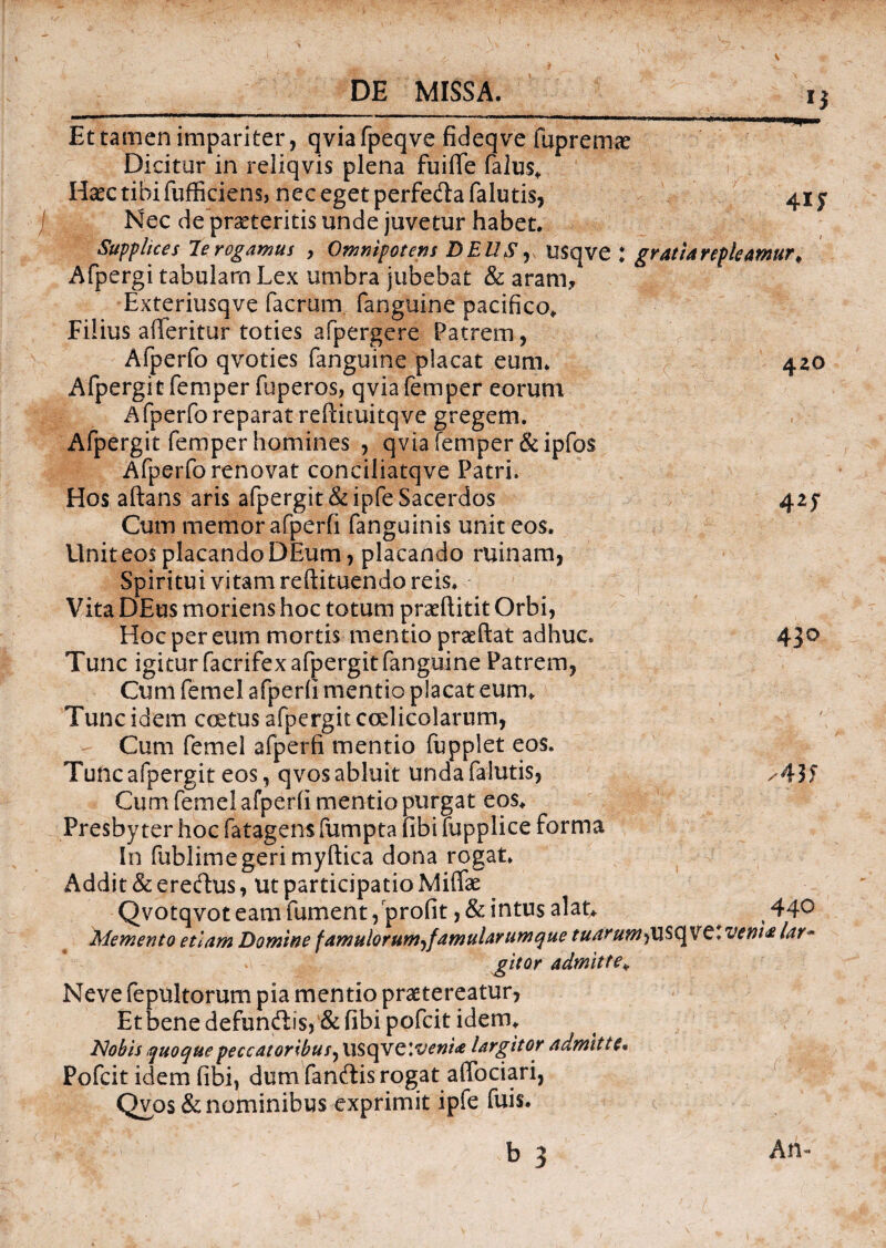 Et tamen impariter, qviafpeqve fideqve fupremae Dicitur in reliqvis plena fuiffe falus* Haec tibi fufficiens, nec eget perfeda falutis, 41 y Nec de praeteritis unde juvetur habet. Supplices le rogamus , Omnipotens DEUS, USqve : gratiarepleamur# Afpergi tabulam Lex umbra jubebat & aram, Exteriusqve facrum (anguine pacifico* Filius afferitor toties afpergere Patrem, Afperfo qvoties fanguine placat eum. 420 Afpergit femper fuperos, qvia femper eorum Afperfo reparat reftimitqve gregem. Afpergit femper homines , qvia femper &ipfo$ Afperfo renovat conciliatqve Patri. Hos adans aris afpergit &ipfe Sacerdos 425* Cum memor afperfi fanguinis unit eos. Unit eos placando DEum, placando ruinam, Spiritui vitam redimendo reis. Vita DEus moriens hoc totum praeditit Orbi, Hoc per eum mortis mentio praedat adhuc. 43° Tunc igitur facrifex afpergit fanguine Patrem, Cum femel afperfi mentio placat eum* Tunc idem c ce tus afpergit coelicolarum, Cum femel afperfi mentio fupplet eos. Tunc afpergit eos, qvos abluit unda falutis, /43 J Cum femel afperfi mentio purgat eos* Presbyter hoc fatagensfumpta fibimpplice forma In fublimegeri mydica dona rogat. Addit & eredus, ut participatio Miffae Qvotqvot eam fument, profit , & intus alat* ^ 44° Memento etiam Domine famulorum-^famularum que tuarumfiXSQVZ** veni# lar- gitor admitte* Neve fepultorum pia mentio praetereatur, Et bene defundis, & fibi pofcit idem* Nobis quoque peccatoribus, USqve ivenia largitor admitte* Pofcit idem fibi, dum fandis rogat adbciari, Qvos & nominibus exprimit ipfe fuis. b 3 An-