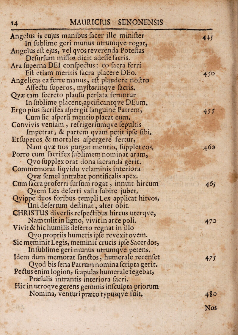 Angelus is cujus manibus facer ille minifter 4U In fublime geri munus utrumqve rogat, Angelus eft ejus, vel qvos reverenda Poteftas Defurfum rniffos dicit adeffefacris. Ara fuperna DEI confpecftus: eo facra ferri Eft etiam meritis facra placere DEo. 470 Angelicas ea ferre manus, eft plaudere noftro Affedtu fuperos, myfteriisqve facris* Qvae tam fecreto plaufu perlata feruntur In fublime placent,apcificantqve DEum* Ergo pius facrifex afpergit fanguine Patrem, 45 f Cumfic afperfi mentio placat eum* Convivis veniam , refrigeriumqve fepultis Impetrat, & partem qvam petit ipfe fibi. Et fuperos & mortales afpergere fertur, Nam qvae nos purgat mentio, fuppleteos* 460 Porro cum facrifex fublimem nominat aram, Qvo fupplex orat dona facranda gerit* Commemorat liqvido velaminis interiora Qvae femel intrabat pontificalis apex. Cum facra proferri furfum rogat, innuit hircum 4<5j Qvem Lex deferti vafta fubire jubet* Qvippe duos foribus templi Lex applicat hircos, Uni defertum deftinat, alter obit. CHRISTUS diverfis refpeftibus hircus uterqve, Namtulitin ligno, vivitin arce poli. 470 Vivit & hic humilis deferto regnat in illo Qvo propriis humeris ipfe revexit ovem. Sic meminit Legis, meminit crucis ipfe Sacerdos, In fublime geri munus utrumqve petens. Idem dum memorat fandtos, humerale recenfet 47j Qvod bis fena Patrum nomina fcripta gerit. Pe&us enim logion, fcapulas humerale tegebat, Praefulis intrantis interiora facri. ^ Hic in utroqve gerens gemmis infculpta priorum Nomina, venturi praeco typusqve fuit, 480