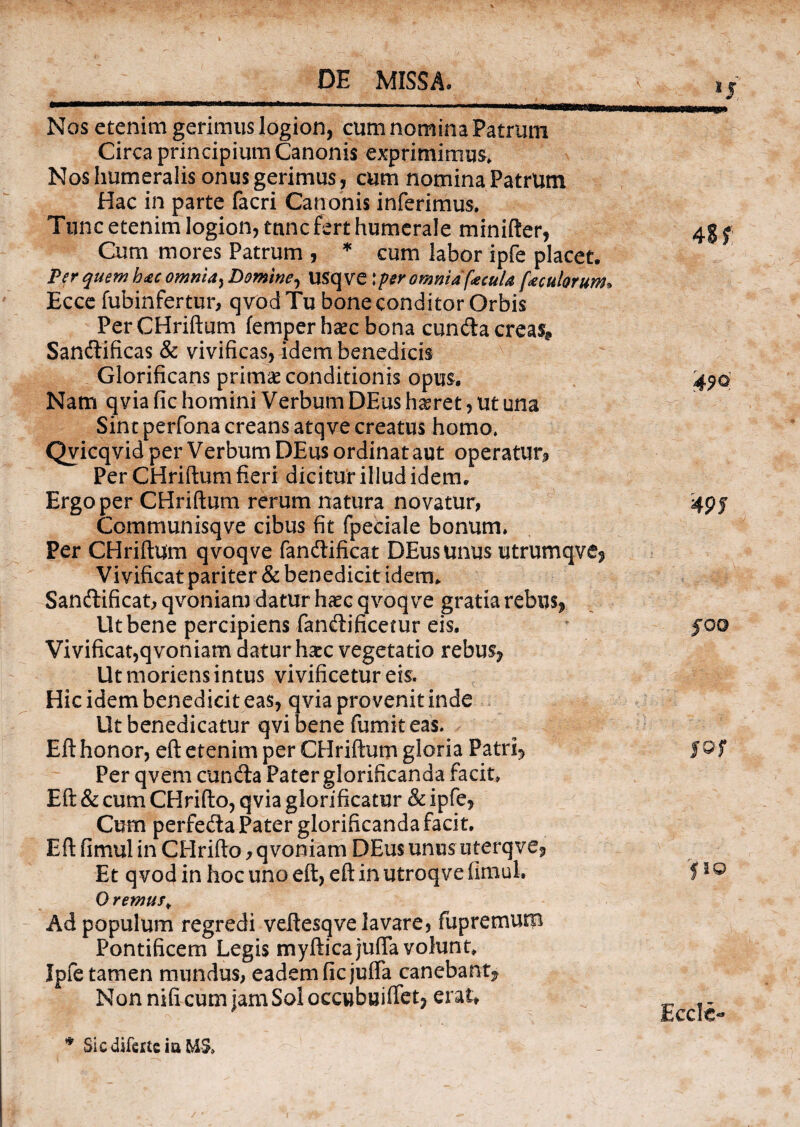 ij Nos etenim gerimus logion, cum nomina Patrum Circa principium Canonis exprimimus» Nos humeralis onus gerimus, cum nomina Patrum Hac in parte facri Canonis inferimus. Tunc etenim logion, tunc fert humerale minifter, Cum mores Patrum , * cum labor ipfe placet. Per quem hac omnia, Domine, USq ve;per omnia (acula ['acutorum. Ecce fubinfertur, qvod Tu bone conditor Orbis Per CHriftum femper haec bona eunda creas? Sandificas & vivificas, idem benedicis Glorificans primae conditionis opus. Nam qvia fic homini Verbum DEus haeret, Ut una Sint perfona creans atqve creatus homo. Qvicqvid per Verbum DEus ordinat aut operatur* Per CHriftum fieri dicitur illud idem. Ergo per CHriftum rerum natura novatur, Communisqve cibus fit fpeciale bonum. Per CHriftum qvoqve fandificat DEus unus utrumqve? Vivificat pariter & benedicit idem» Sandificat, qvoniam datur haec qvoqve gratia rebus? Ut bene percipiens fandificetur eis. Vivificat,qvoniam datur haec vegetatio rebus? Ut moriens intus vivificetur eis. Hic idem benedicit eas, qvia provenit inde Ut benedicatur qvi bene fumit eas. Eft honor, eft etenim per CHriftum gloria Patri? Per qvem eunda Pater glorificanda facit» Eft & cum CHrifto, qvia glorificatur & ipfe? Cum perfeda Pater glorificanda facit. Eft fimul in CHrifto y qvoniam DEus unus uterqve? Et qvod in hoc uno eft, eft in utroqve fimul, 0 remus, Ad populum regredi veftesqve lavare, fupremum Pontificem Legis myfticajufla volunt, Ipfe tamen mundus, eadem ficjulfa canebant? Non nifi cum jam Sol occwbuifiet? erat, |1Q Ecclc- * Sicdiferteia E4&