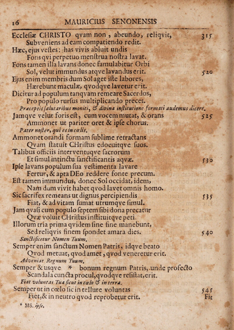 Ecclefiae CHRISTO qvam non , abeundo* reliqvit, 31 f Subveniens ad eam compatiendo redit. Haec, ejus veftes: has vivis abluit undis Fons qvi perpetuo menftrua noftra lavat. Fons tamen illa lavans donec famulabitur Orbi Sol, velut immundus atqve lavandus erit. 5*20 Ejus enim membris dum Sol aget ifte labores, Haerebunt maculae, qvodqve lavetur erit. Dici tur ad populum tanqvam remeare Sacerdos, Pro populo rurfus multiplicando preces. Pr*ceptzs jalutarihus moniti, & divina infiitutione formati audemus dicere, Jamqve velut foris eft, cum vocem mutat, & orans Ammonet ut pariter oret & ipfe chorus. Pater nojlery qui es in coelis„ Ammonet orandi formam fublime retradans Qvam ftatuit CHriftus edocuitqve fuos. Talibus officiis interventuqve facrorum Etfimulintindu fandificantis aqvae. Ipfe lavans populum fua veftimenta lavare Fertur, & apta DEo reddere fonte precum. Eft tamen immundus, donec Sol occidat, idem, Nato dum vivit habet qvod lavet omnis homo. Sic facrifex remeans ut dignus percipiendis Fiat, & ad vitam fumat utrumqve fimul. Jam qvafi cum populo feptem fibi dona precatur Qvae voluit CHriftus inftituitqve peti* Illorum tria prima qvidem fine fine manebunt, Sedreliqvis finem fpondet amara dies. Sanctificetur Nomen 'Tuum. Sernper enim fandum Nomen Patris, idqve beato Qvod metuat, qvod amet, qvod veneretur erit. Adveniat Regnum Tuum. Sernper &usqve * bonum regnum Patris, unde profedo Scandala cunda procul,qvodqve re(iftat,erit. Fiat voluntas Tua ficut in coelo & in terra, Sernper ut in coelo fic in tellure voluntas Fiet,& in neutro qvod reprobetur erit. * MS. ipfe. 5*5 no H> 54 o 54f Fit