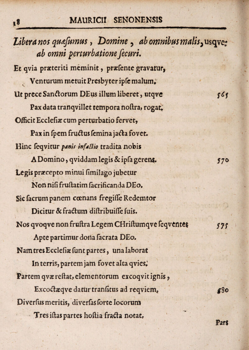 / ' * V ’ f1 ' ' '’ ' i ; t ' I \ , Libera nos quafumus, 'Domine, omnibm malis,usqve„* owwi perturbatione fecuri. - —• . , • / \ Et qvia praeteriti meminit, praefente gravatur, Venturum metuit Presbyter ipfc malum. llt prece Sandorum DEus illum liberet, utqve 4 ' » Pax data tranqvillet tempora noftra, rogat» Officit Ecclefiae cum perturbatio fervet, Pax in fpem frudus femina jada fovet. « I Hinc feqvitur panis infaBio tradita nobis \ ' ‘a A Domino, qviddam legis &ipfa gerens. 570 ' V Legis praecepto minui fimilago jubetur Non nifi fruftatim faerificanda DEo* __ * j t • , Sic facrum panem ccenans fregifle Redemtor Dicitur & fradtum difiribuifie fuis. \ ■ - . _ t . j ;• , , Nos qvoqve non fruftra Legem CHriftumqve feqvente$ /7; \ , ^ ,, Apte partimur dona facrata DEo. 1 , , Nam tres Ecclefiae funt partes, una laborat * ' » ' In terris, partem jam fovet alta qvies; Partem qvae reflat, elementorum excoqvitignis 9 Exco<ftaeqve datur tranfitus ad reqviem* ^8o Diverfus meritis, diverfasforte locorum Tres iftas partes hoftia frada notat» Pars J N ‘ . -r