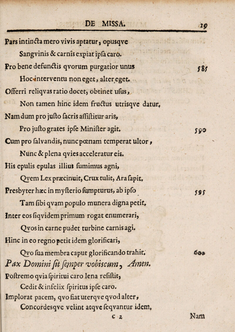 Pars in t in da mero vivis aptatur, opusqve Sangvinis & carnis expiat ipfa caro. Pro bene defundis qvorum purgatior unus - - , - , k -- Hocinterventu non eget, alter eget. Offerri reliqvas ratio docet, obtinet ufus. Non tamen hinc idem frudus utrisqve datur. Nam dum pro jufto facris affiftitur aris, Pro jufto grates ipfe Minifter agit. Cum pro falvandis, nunc poenam temperat ultor, Nunc & plena qvies acceleratur eis. His epulis epulas illius fumimus agni, Qyem Lex praecinuit, Crux tulit, Ara fapit. Presbyter haec in my fterio fqmpturus, ab ipfo Tam fibi qvam populo munera digna petit* Inter eos fiqvidem primum rogat enumerari, Qvosin carne pudet turbine carnis agi. Hinc in eo regno petit idem glorificari, Qvo fua membra caput glorificando trahit. Pax Domini jit fetnper ‘voblscum 5 Amm. Poftremoqviafpiritui caro lena refiftit. Cedit & infelix fpiritus ipfe caro. Implorat pacem, qvo fiat uterqveqvod alter * Concordesqve velint atqve feqvantur idem*
