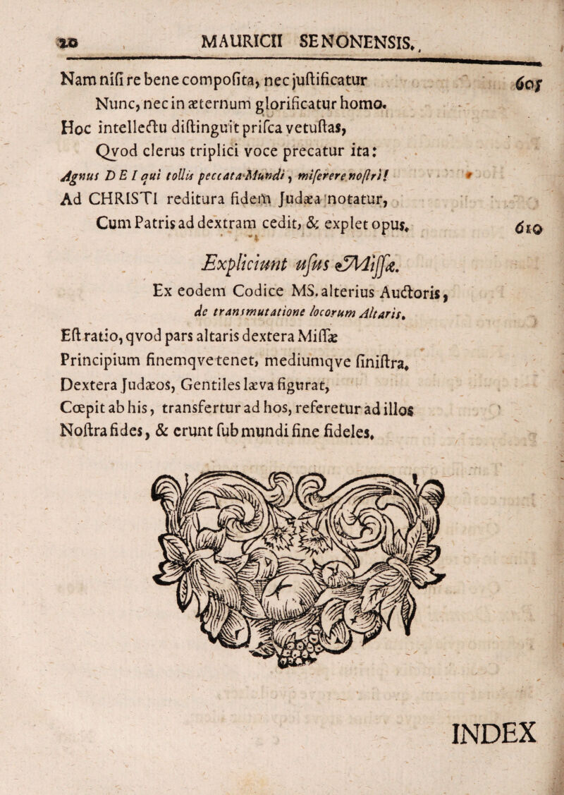 MAURien SENONENSIS*, Nam nifi re bene compotita, nec juftificatur Nunc, nec in aeternum glorificatur homo. Hoc intelleftu diftinguitprifca vetuftas, Qvod clerus triplici voce precatur ita: Agnus DEI qui tollis peccataMundi, mifererenoflril Ad CHRISTI reditura fidem Judaea notatur, Cum Patris ad dextram cedit, & explet opus* • * i * . - ' ^ I ^ 6of 61 o Explicimt ufus zJldijfe. Ex eodem Codice M3. alterius AudloriSj de transmutatione locorum Altaris, Eft ratio, qvod pars altaris dextera Midae ' - * Principium finemqve tenet, mediumqve finiftra* Dextera Judaeos, Gentiles laeva figurat, Coepit ab his, transfertur ad hos, referetur ad illos Noftra fides, & erunt fubmundi fine fideles* 's