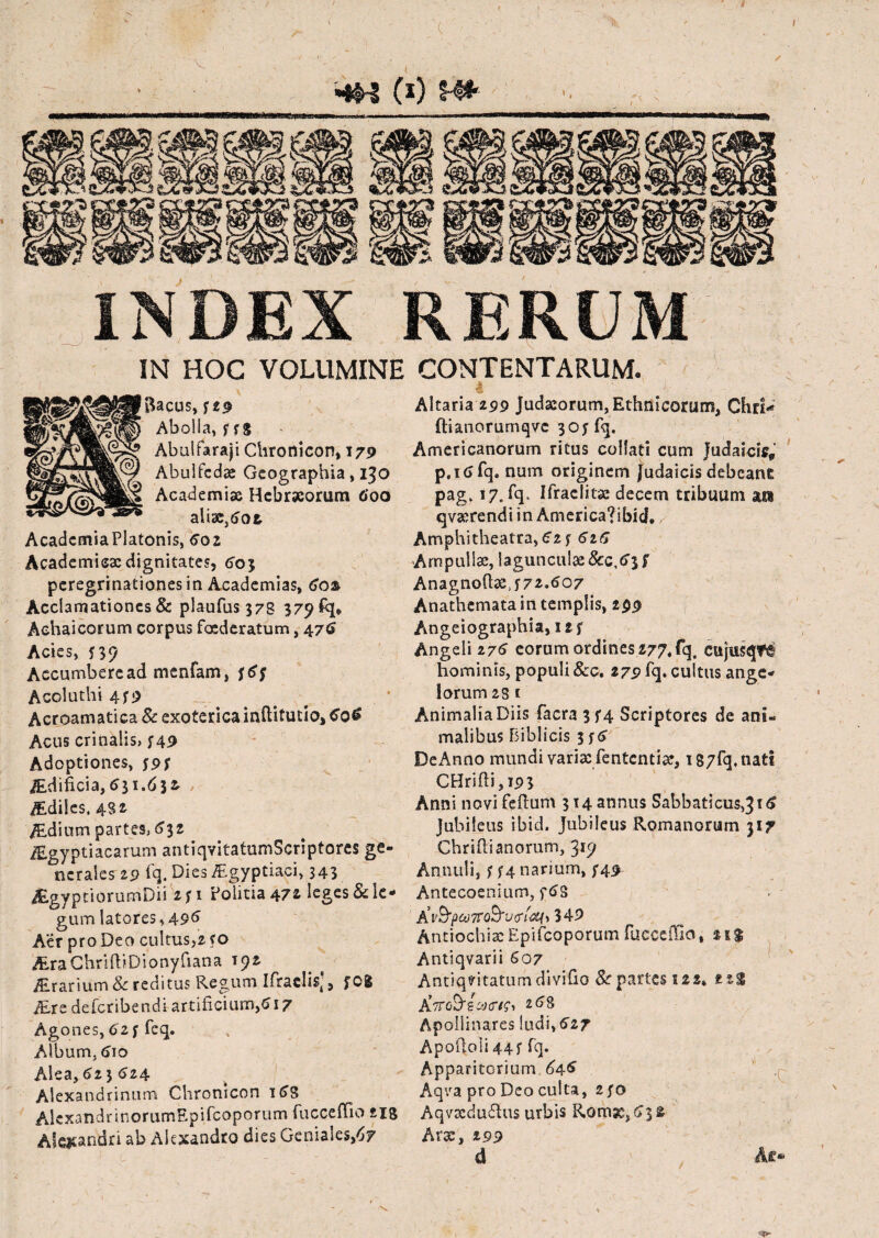 INDEX RERUM IN HOC VOLUMINE CONTENTARUM. Bacus, f 2$ Aboiia, f fg Abulfaraji Chronicon, 179 Abulfcdae Geographia, 130 Academiae Hebraeorum 600 alise.dot AcademiaPlatonis, 6oz Academicae dignitates, 603 peregrinationes in Academias, 60& Acclamationes & plaufus 378 379 fq, Achaicorum corpus foederatum, 476 Acies, 5 39 Accumbere ad menfam, Acoluthi 4f9 Acroamati ca & exoterica inftitutio, G06 Acus crinalis, j49 Adoptiones, /Ediftcia, 631.6 3 & iEdiies, 432 /Edium partes, 632 iEgyptiacarum antiqvitatumScriptores ge¬ nerales 19 fq. Dies Aegyptiaci, 343 JEgyptiorurnDii z f1 Politia 47* leges & le¬ gum latores, 496 Aer pro Deo cultus,z ro AraChnftiDionyfiana 192 iErarium &c reditus Regum Ifraclis;, fOg ALre defcribendi artificium,6 17 Agones, 6'2f feq. Album, 610 Alea, 623 624 Alexandrinum Chronicon 16S AlcxandnnorumRpifcoporum fucceffio £18 Alexandri ab Alexandro dies Geniales,67 Altaria 299 Judaeorum, Ethnicorum, Chri* ftianorumqve 305 fq. Americanorum ritus collati cum Judaicis, p.ic>fq. num originem Judaicis debeant pag. 17. fq* Ifraclitae decem tribuum ara qvxrendi in America?ibicL Amphitheatra, 61 ? 61G Ampullae, lagunculae &c,tf3 f Anagnodx, 572.607 Anathemata in templis, 299 Angeiographia, I2f Angeli 276 eorum ordines 277, fq. cujusqtfa hominis, populi 8co, 279 fq. cultus ange¬ lorum 23 1 Animalia Diis facra3f4 Scriptores de ani¬ malibus Biblicis 356 DeAnno mundi varix fententia?, 187fq. tiatt CHridi,i93 Anni novi feflum 314 annus Sabbati015,31 Jubileus ibid, Jubileus Romanorum 317 Chridi anorum, 315; Annulij 554 narium, /49 Antecoeniuro, f6S Kv&pcoTTQ&vtrf&f) 349 Antiochia:Epifcoporumfucceffio, 21$ Antiqvarii G07 Antiquitatum divido Sr partes s22» 268 Apollinares ludi,627 Apodoli 44f fq. Apparitorium .646 Aqra pro Deo culta, 250 Aqvtcdudus urbis Romse^fc Arx, 199 d Ae*