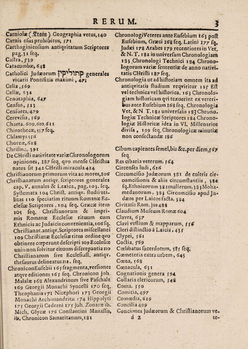 Carnioi» ($raitl) Geographia vetus, 140 Carnis efus prohibitus, $7t Carthaginienftum antiqvitatum Scriptores pag.^ifeq. Caflra, f 39 Catacumbae, 545 Catholici Judaeorum pp^S^FVp generales vicarii Pontificis maximi % 471 Celia ,£69 Cellae, 63i Cenotaphia, $47 Cenfus, yi3 Cenfijres,47p Ccrevifia, y59 Charta* 609.610,611 Chirothccae, 5^7 feq. Chlamys $f 5 Ghoreie, 618 Chrifma, 391 DeCHrifii nativitatevariaeChronologorum opiniones, 187 feq. qvo menfe CHriftus natus fit 342 CHrifti miracula 424 Chriftianorum primorum vita ac mores,io5 Chriftianarum antiqv. feriptores generales cap, V. annales & Lexica, pag.103. feq. Syftemata io4Chrifi:. antiqv. ftudiiuti- iitas 110 fpeciatim rituum Romanae Ec- elefise Scriptores, 104 feq. Graecae item 20$ {eq. Chriftianorum 8c impri¬ mis Romanae Ecclefiae rituum cum Ethnicis ac Judaicis convenientia, io<jfq. Chriflianar.antiqv.Scriptores mifcellanei 109 Chriftianae Ecclefiae ritus ordine qvo obtinere coeperunt deferipti 109 Ecclefiae unio non folvitur rituum diferepantia 110 Chtiftianarum five Ecclefiaft, antiqv. thefaurusdelineatusue, feq. ChroniconEufebii 15j fragmenta,verfiones atqve editiones 16$ feq. Chronicon joh, M a! alae 163 Alexandrinum five Pafchale 159 Georgii Monachi Syncelli 170 feq. Theophanis 171 Niccphori 173 Georgii Monachi Archimandrit;i 174 Hippolyti 173 Georgii Cedreni I7f Joh. Zonarac ib. Mich. Giycae 176 Conftantini Manaffis, ? ChronologiVeteres ante Eufebium 153 pofl Eufebium, Graeci 15$ feq, Latini 177 fq. Judaei 178 Arabes 179 recenriores in Yret# &N.T. 18* inuniverfam Chronologiant 183 Chronologi Technici 134 Clirono- logorum variae fentetitiae dc anno nativi¬ tatis CHrifti 187 feq. Chronologiautadhifloriam omnem ita ad antiqvitatis Rudium reqviritur i2f EO: veltechnicavelhiflorica. 153 Chronolo- giam hiftoricamqvi texuerint ex veteri¬ bus ante Eufebium 158 feq. Chronologia Vet. & N T. 182 univerfalis 133 Chrono- logiae Tcchnicae Soriptores 184 Chrono- logix Hitloricae idea in VI. Millenarios d ivifa, 199 feq. Chronologicae nainutiag non confedlandae ig<> Cibum capientes femel,bis &c.per diem,f 67 feq. Res cibaria veterum, 354 Circenfes ludi ,626 Circumcifio Judaeorum 331 de cultris cif- cumcifionis & aliis circumdandis, 354 fq.Ethnicorum 382mulierum,38 3Moha- medanorum, 383 Circumcifio apud Ju¬ daeos per Laicosfada, 334 Civitatis Rom, jus488 Claudium Mufeum Romae 504 Claves, 537 Clavi veflium &• mapparum, f Cleri diflindio a Laicis, 43 f Clypei, f5i Codia, 759 Coelibatus facerdotum, feq* Coemeteria extra urbem, 545 Caena, y58 Ccenacula, 531 Cognationis genera f94 Collaria clericorum, $4% Conia, ffo Comitia, 497 Comoedia, 529 Concilia 499 Conciones Judaeorum & Chriftianorum ve.
