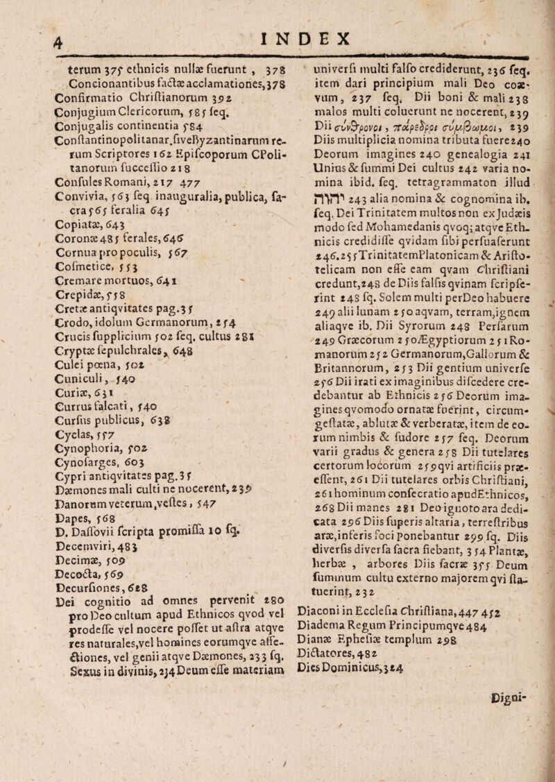 terum 37f ethnicis nullae fuerunt , 378 Condonantibus fadae acclamationes, 378 Confirmatio Chriftianorum 392 Conjugium Clericorum, 585 feq. Conjugalis continentia f84 Conftantinopolitanar.fiveByzantinarum re¬ rum Scriptores 16z Epifcoporum CPoli- tanorum fuccelTio z 18 Confules Romani, 217 477 Convivia, 563 feq inauguralia, publica, fa- craftJj feralia 645 Copiatae, 643 Coronae48* ferales,646 Cornua pro poculis, $67 Cofmetice, 5(3 Cremare mortuos, 641 Crepidae, f 58 Cretae antiqvitates pag.3 5 Crodo, idolum Germanorum, 254 Crucis fupplrcium 502 feq. cultus 2 85 Cryptae fepulchrales, 648 Culei poena, 502. Cuniculi, 540 Curiae, 6 31 Currus falcati, f 40 Curfus publicus, 638 Cyclas, jf 7 Cynophoria, foz Cynofarges, 603 Cypri antiqvitates pag.3 5 Daemones mali culti ne nocerent, 2 3$ Panorum veterum Refles > 547 Dapes, 568 D. Daffovii fcripta promiffa 10 fq. Decemviri, 48 3 Decimae, 509 Deco&a, 559 Decurfiones, 6tZ Dei cognitio ad omnes pervenit 28O pro Deo cultum apud Ethnicos qvod vel prodeffe vel nocere polfet ut aftra atqve res naturales,vel homines eorumqve affe- £liones, vel genii atqve Daemones, 23 3 fq. Sexus in divinis, 2j4DeumejTe materiam univerfi multi falfo crediderunt, 236 feq. item dari principium mali Deo eoae* vum, 237 feq. Dii boni & mali 238 malos multi coluerunt ne nocerent, 239 Dii cvv&povpi 5 itolpebppt cru/uficopot» 239 Diis multiplicia nomina tributa fuere24o Deorum imagines 240 genealogia 241 Unius & fummi Dei cultus 242 varia no¬ mina ibid. feq, tetragrammaton illud nvr 243 alia nomina Sc cognomina ih. feq. Dei Trinitatem multos non exjudaeis modo fed Mohamedanis qvoqj atqve Eth¬ nicis credidiile qvidam fibiperfuaferunt 146.2$ fTrinitatemPlatonicam & Arifto- telicam non effe eam qvam Chriftiani credunt,248 de Diis falfis qvinam fcripfe- rint 24S fq. Solem multi perDeo habuere 249 alii lunam z yo aqvam, terram,ignem aliaqve ib. Dii Syrorum 248 Perfarum 249 Graecorum 2 foTigyptiorum 2 51 Ro¬ manorum 252 Germanorum,Gallorum & Britannorum, 253 Dii gentium univerfe if6 Dii irati ex imaginibus difcedere cre¬ debantur ab Ethnicis 256 Deorum ima- ginesqvomodo ornatae fuerint, circum- geflatae, ablutae & verberatae, item de eo¬ rum nimbis Sc fudore 257 feq. Deorum varii gradus Sc genera 258 Dii tutelares certorum locorum 259qvi artificiis prae- effent, 261 Dii tutelares orbis Chriftiani, 261 hominum confecratio apudEthnicos, 268 Dii manes 281 Deo ignoto ara dedi¬ cata 2 96 Diis fuperis altaria, terrefiribus araefinferis foci ponebantur 299 fq. Diis diverfis diverfa facra fiebant, 3 54 Plantae, herbae , arbores Diis faerse 3f; Deum fummum cultu externo majorem qvi (la¬ tuerint, 232 Diaconi in Ecclefia Chrifiiana,447 4;* Diadema Regum Principumqve484 Dianae Ephefiae templum 298 Di£tatores,482 Dies Dominicus,324 Digni-