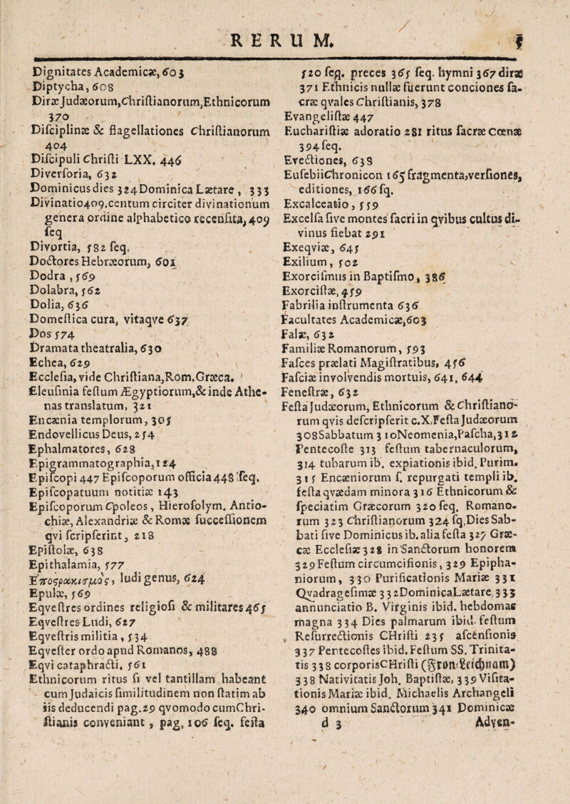 ) Dignitates Academica?) 5o $ Diptycha, 508 Dirae Judaeorum,Chriflianorum,Ethnicorum 370 Difciplinae & flagellationes chriflianorum 404 Difdpuli Chrifli LXX. 446 Diverforia, 53 z Dominicus dies 324Dominica Laetare , 333 Divinatio409,centum circiter divinationum genera ordine alphabetico recenfita. 409 feq Divortia, f 82 feq, Dodtores Hebraeorum, 5oi Dodra , 569 Dolabra, ; 52. Dolia, 535 Domeflica cura, vitaqve 537 Dos S74 Dramata theatralia, 530 Echea, 529 Ecclefia,vide Chrifliana,Rom.Graeca, ! Eleufinia feflum Aegyptiorum,& inde Athe¬ nas translatum, 321 Encaenia templorum, 30J Endovellicus Deus, zf4 Ephalmatores, 628 Epigrammatographia,! 24 Epifcopi 447 Epifcoporum officia44§Teq, Epifcopatuum ootitiae 143 Epifcoporum Cpoleos, Hierofolym, Antio¬ chiae, Alexandria? & Romae fuccefhonem qvi fcripfcrint, 21S Epiftolac, 538 Epithalamia, S77 ludi genus, 524 Epulae, y5p Eqveflres ordines religiofi Sc militares45; EqveflresLudi, 617 Eqveftris militia, n4 Eqvefter ordo apud Romanos, 488 Eqvi cataphradti* ;5i Ethnicorum ritus fi vel tantillam habeant cum Judaicis fimilitudinem non flatim ab iis deducendi pag.29 qvomodo cumChri- Hianis conveniant, pags iq5 feq. fefla f 20 fe^j. preces 35; feq. hymni 357 dirae 371 Ethnicis nulla? fuerunt conciones fa- cra? qvales Chriflianis, 378 Evangelift2e447 Euchariftiac adoratio 28I ritus facraeccense 394 feq. Evedtiones, 53 S EufebiiChronicon 155 fragmenta,verftones, editiones, i55fq. Excalceatio,; ;9 Excelfa five montes facri in qvibus cultus di¬ vinus fiebat 291 Exeqviae, 54; Exilium, ;cz Exorcifmus in Baptifmo, 38<f Exorciflae,^^ Fabriliainfirumenta 535 Facultates Academica?,5o3 Fala?, 532 Familiae Romanorum, S93 Fafces praelati Magiflratibus* 4^6 Fafciae involvendis mortuis, 541, 544 Feneflrae, 531 Fefta Judaeorum, Ethnicorum Sc Chriflianb” rum qvis defcripferit c.X,Fefla Judaeorum 308Sabbatum 3 ioNeomenia,Pafcha,3i fc Fentecofle 313 feflum tabernaculorum, 314 tubarum ib, expiationis ibid. Purina. 31; Encaeniorum f. repurgati templi ib, fefla qvaedam minora 315 Ethnicorum Sc fpeciatim Graecorum 320feq, Romano, sum 323 Chriflianorum 324 fq,Dies Sab¬ bati five Dominicus ib. alia fefla 327 Grae¬ cae Ecclefi3e3 28 in'Sandforum honorem 329 Feflum circumcifionis ,329 Epipha¬ niorum, 330 Purificationis Mariae 331 Qvadragefimae 3 3 2DominicaLatare, 335 annunciatio B. Virginis ibid. hebdomas magna 334 Dies palmarum ibid-feflum > Refurredtionis CHrifti 23; afcenfionis 337 Pentecoftes ibid. Feflum SS. Trinita¬ tis 338 corporisCHrifti (§f0tl<2ft(f)itani) 338 Nativitatis Joh, Baptiflae, 339 Vifita- tionisMariae ibid, Michaelis Archangcli 340 omnium Sandloium 341 Dominicae d 3  ~T' Adysa-